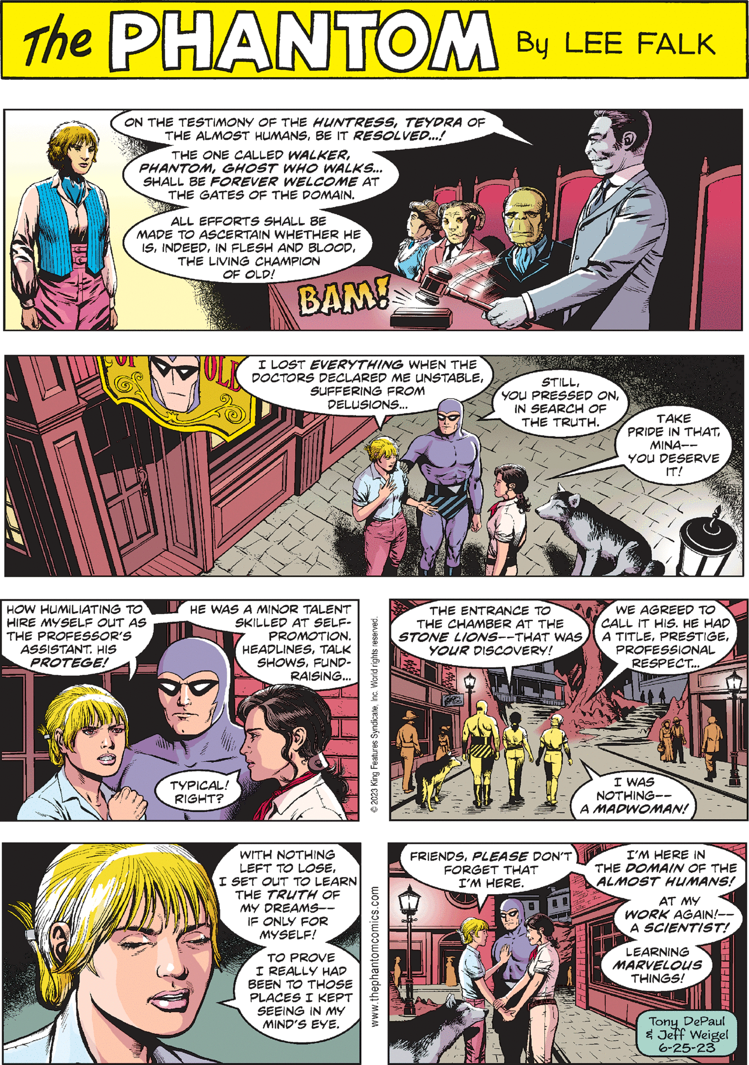 Sharing OCR: PHANTOM CREATED BY LEE FALK JULK THE ENTRANCE TO THE CHAMBER AT THE STONE LIONS--THAT WAS YOUR DISCOVERY! REFETTON 9 CAD I LOST EVERYTHING WHEN THE DOCTORS DECLARED ME UNSTABLESUFFERING FROM DELUSIONS... WE AGREED TO CALL IT HIS. HE HAD A TITLEPROFESSIONAL RESPECT.... I WAS NOTHING-- A MADWOMAN! www.thephantomcomics.com ON THE TESTIMONY OF THE HUNTRESSTEYDRA OF THE ALMOST HUMANSBE IT RESOLVED...! THE ONE CALLED WALKERGHOST WHO WALKS... SHALL BE FOREVER WELCOME AT THE GATES OF THE DOMAIN. ALL EFFORTS SHALL BE MADE TO ASCERTAIN WHETHER HE ISTHE LIVING CHAMPION OF OLD! STILLIN SEARCH OF THE TRUTH. BAM! TAKE PRIDE IN THATMINA-- YOU DESERVE IT! WITH NOTHING LEFT TO LOSEI SET OUT TO LEARN THE TRUTH OF MY DREAMS-- IF ONLY FOR MYSELF! TO PROVE I REALLY HAD BEEN TO THOSE PLACES I KEPT SEEING IN MY MIND'S EYE. © 2023 King Features SyndicateInc. World rights reserved. HOW HUMILIATING TO HIRE MYSELF OUT AS THE PROFESSOR'S ASSISTANT. HIS PROTEGE! (% FRIENDSPLEASE DON'T FORGET THAT I'M HERE. HE WAS A MINOR TALENT SKILLED AT SELF- PROMOTION. HEADLINESTALK SHOWSFUND- RAISING... TYPICAL! RIGHT? www I'M HERE IN THE DOMAIN OF THE ALMOST HUMANS! AT MY WORK AGAIN!-- A SCIENTIST! LEARNING MARVELOUS THINGS! ????EH Tony DePaul & Jeff Weigel 6-25-23 PHANTOM CREATED BY LEE FALK JULK THE ENTRANCE TO THE CHAMBER AT THE STONE LIONS -- THAT WAS YOUR DISCOVERY ! REFETTON 9 CAD I LOST EVERYTHING WHEN THE DOCTORS DECLARED ME UNSTABLESUFFERING FROM DELUSIONS ... WE AGREED TO CALL IT HIS . HE HAD A TITLEPROFESSIONAL RESPECT .... I WAS NOTHING- A MADWOMAN ! www.thephantomcomics.com ON THE TESTIMONY OF THE HUNTRESSTEYDRA OF THE ALMOST HUMANSBE IT RESOLVED ... ! THE ONE CALLED WALKERGHOST WHO WALKS ... SHALL BE FOREVER WELCOME AT THE GATES OF THE DOMAIN . ALL EFFORTS SHALL BE MADE TO ASCERTAIN WHETHER HE ISIN FLESH AND BLOODTHE LIVING CHAMPION OF OLD ! STILLYOU PRESSED ONIN SEARCH OF THE TRUTH . BAM ! TAKE PRIDE IN THATMINA- YOU DESERVE IT ! WITH NOTHING LEFT TO LOSEI SET OUT TO LEARN THE TRUTH OF MY DREAMS- IF ONLY FOR MYSELF ! TO PROVE I REALLY HAD BEEN TO THOSE PLACES I KEPT SEEING IN MY MIND'S EYE . © 2023 King Features SyndicateInc. World rights reserved . HOW HUMILIATING TO HIRE MYSELF OUT AS THE PROFESSOR'S ASSISTANT . HIS PROTEGE ! ( % FRIENDSPLEASE DON'T FORGET THAT I'M HERE . HE WAS A MINOR TALENT SKILLED AT SELF PROMOTION . HEADLINESTALK SHOWSFUND RAISING ... TYPICAL ! RIGHT ? www I'M HERE IN THE DOMAIN OF THE ALMOST HUMANS ! AT MY WORK AGAIN ! -- A SCIENTIST ! LEARNING MARVELOUS THINGS ! ????EH Tony DePaul & Jeff Weigel 6-25-23