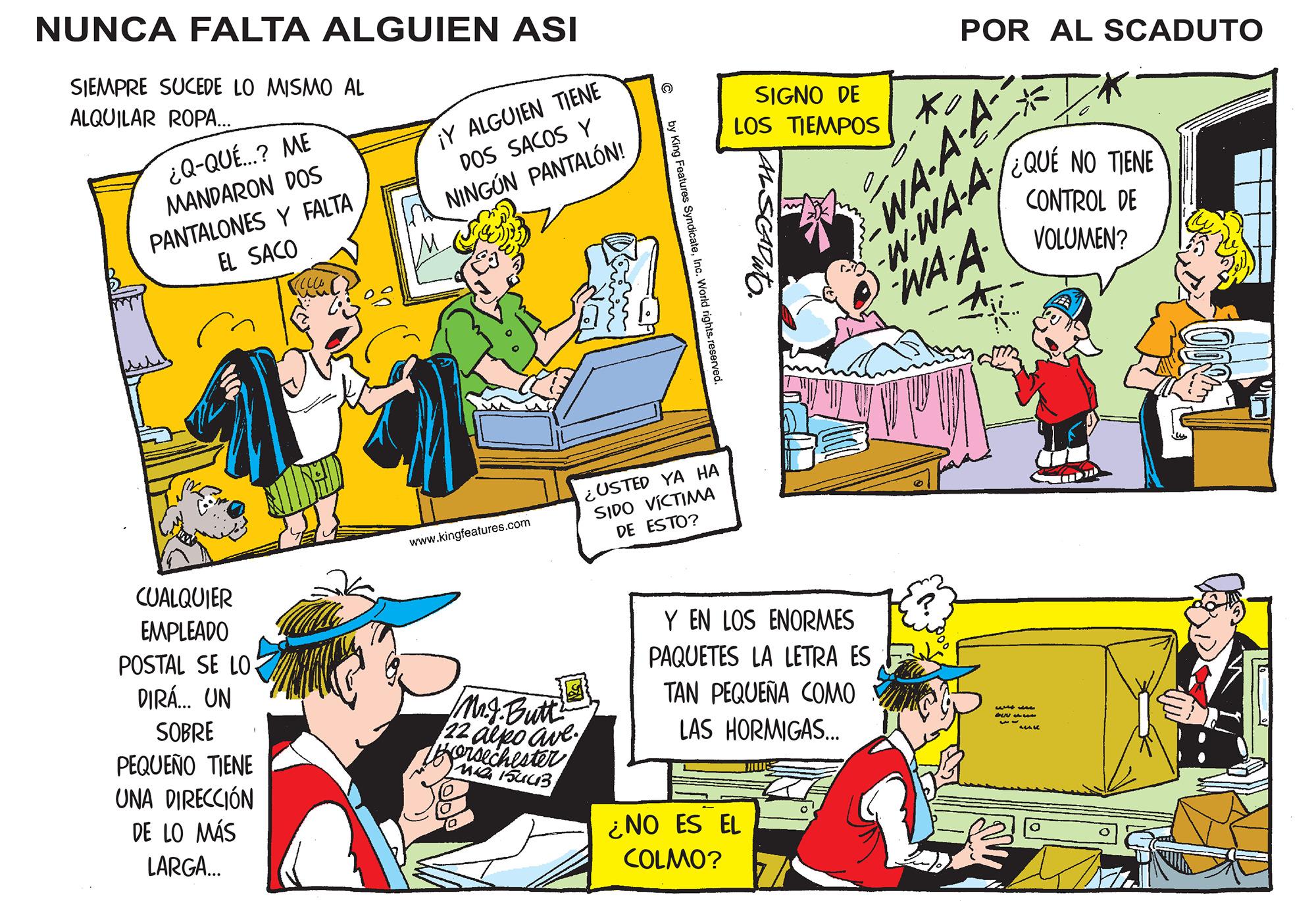 Comic book OCR: NUNCA FALTA ALGUIEN ASI SIEMPRE SUCEDE LO MISMO AL ALQUILAR ROPA... ¿Q-QUÉ...? ME MANDARON DOS PANTALONES Y FALTA EL SACO CUALQUIER EMPLEADO POSTAL SE LO DIRÁ... UN SOBRE PEQUEÑO TIENE UNA DIRECCIÓN DE LO MÁS LARGA... MANG ¡Y ALGUIEN TIENE DOS SACOS Y NINGÚN PANTALÓN! www.kingfeatures.com Mr.J.Butt 22 alpo ave. Borsechester M 154413 © by King Features SyndicateInc. World rights reserved. USTED YA HA SIDO VÍCTIMA DE ESTO? SIGNO DE LOS TIEMPOS Y EN LOS ENORMES PAQUETES LA LETRA ES TAN PEQUEÑA COMO LAS HORMIGAS... ¿NO ES EL COLMO? Mue O POR AL SCADUTO Xo WA-A-A -W-WA-A WA A * ¿QUE NO TIENE CONTROL DE VOLUMEN? se Sus ww m NUNCA FALTA ALGUIEN ASI SIEMPRE SUCEDE LO MISMO AL ALQUILAR ROPA ... ¿ Q - QUÉ ... ? ME MANDARON DOS PANTALONES Y FALTA EL SACO CUALQUIER EMPLEADO POSTAL SE LO DIRÁ ... UN SOBRE PEQUEÑO TIENE UNA DIRECCIÓN DE LO MÁS LARGA ... MANG ¡ Y ALGUIEN TIENE DOS SACOS Y NINGÚN PANTALÓN ! www.kingfeatures.com Mr.J.Butt 22 alpo ave . Borsechester M 154413 © by King Features SyndicateInc. World rights reserved . USTED YA HA SIDO VÍCTIMA DE ESTO ? SIGNO DE LOS TIEMPOS Y EN LOS ENORMES PAQUETES LA LETRA ES TAN PEQUEÑA COMO LAS HORMIGAS ... ¿ NO ES EL COLMO ? Mue O POR AL SCADUTO Xo WA - A - A -W - WA - A WA A * ¿ QUE NO TIENE CONTROL DE VOLUMEN ? se Sus ww m