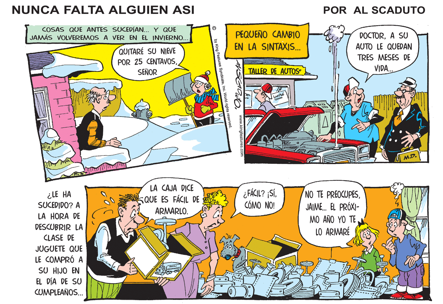 People OCR: NUNCA FALTA ALGUIEN ASI COSAS QUE ANTES SUCEDÍAN... Y QUE JAMÁS VOLVEREMOS A VER EN EL INVIERNO... QUITARE SU NIEVE POR 25 CENTAVOSSEÑOR ¿LE HA SUCEDIDO? A LA HORA DE DESCUBRIR LA CLASE DE JUGUETE QUE LE COMPRÓ A SU HIJO EN EL DÍA DE SU CUMPLEAÑOS... LA CAJA DICE QUE ES FÁCIL DE ARMARLO. ? by King Features SyndicateInc. World rights reserved. PEQUEÑO CAMBIO EN LA SINTAXIS... ANSCADUT www.kingfeatures.com TALLER DE AUTOS LUBE ¿FÁCIL? ¡SíCÓMO NO! U POR AL SCADUTO DOCTORA SU AUTO LE QUEDAN TRES MESES DE VIDA... NO TE PREOCUPESJAIME... EL PRÓXI- MO AÑO YO TE LO ARMARÉ M.D. NUNCA FALTA ALGUIEN ASI COSAS QUE ANTES SUCEDÍAN ... Y QUE JAMÁS VOLVEREMOS A VER EN EL INVIERNO ... QUITARE SU NIEVE POR 25 CENTAVOSSEÑOR ¿ LE HA SUCEDIDO ? A LA HORA DE DESCUBRIR LA CLASE DE JUGUETE QUE LE COMPRÓ A SU HIJO EN EL DÍA DE SU CUMPLEAÑOS ... LA CAJA DICE QUE ES FÁCIL DE ARMARLO . ? by King Features SyndicateInc. World rights reserved . PEQUEÑO CAMBIO EN LA SINTAXIS ... ANSCADUT www.kingfeatures.com TALLER DE AUTOS LUBE ¿ FÁCIL ? ¡ SíCÓMO NO ! U POR AL SCADUTO DOCTORA SU AUTO LE QUEDAN TRES MESES DE VIDA ... NO TE PREOCUPESJAIME ... EL PRÓXI MO AÑO YO TE LO ARMARÉ M.D.