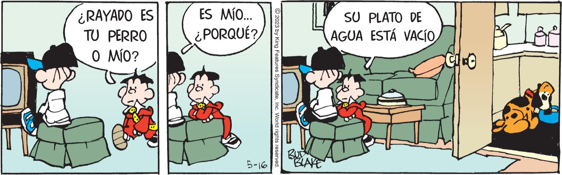 Conversation OCR: ¿RAYADO ES TU PERRO O MÍO? ES MÍO... ¿PORQUÉ? 5-16 © 2023 by King Features SyndicateInc. World rights reserved. "BLAKE SU PLATO DE AGUA ESTÁ VACÍO CIFE ¿ RAYADO ES TU PERRO O MÍO ? ES MÍO ... ¿ PORQUÉ ? 5-16 © 2023 by King Features SyndicateInc. World rights reserved . " BLAKE SU PLATO DE AGUA ESTÁ VACÍO CIFE