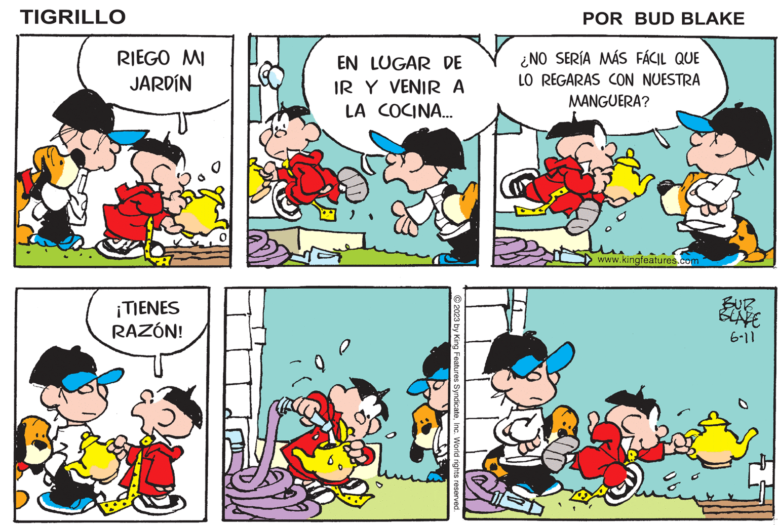 Sharing OCR: TIGRILLO RIEGO MI JARDÍN ¡TIENES RAZÓN! EN LUGAR DE IR Y VENIR A LA COCINA... © 2023 by King Features SyndicateInc. World rights reserved. M POR BUD BLAKE ¿NO SERÍA MÁS FÁCIL QUE LO REGARAS CON NUESTRA MANGUERA? www.kingfeatures.com BUR BLATE 6-11 TIGRILLO RIEGO MI JARDÍN ¡ TIENES RAZÓN ! EN LUGAR DE IR Y VENIR A LA COCINA ... © 2023 by King Features SyndicateInc. World rights reserved . M POR BUD BLAKE ¿ NO SERÍA MÁS FÁCIL QUE LO REGARAS CON NUESTRA MANGUERA ? www.kingfeatures.com BUR BLATE 6-11