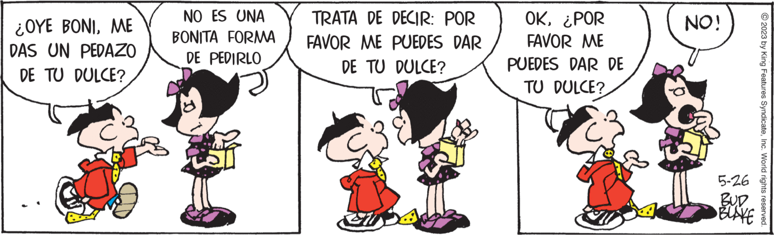 Font OCR: ¿OYE BONIME DAS UN PEDAZO DE TU DULCE? NO ES UNA BONITA FORMA DE PEDIRLO TRATA DE DECIR: POR FAVOR ME PUEDES DAR DE TU DULCE? OK¿POR FAVOR ME PUEDES DAR DE TU DULCE? NO! 5-26 BUD ?BLAKE © 2023 by King Features SyndicateInc. World rights reserved. ¿ OYE BONIME DAS UN PEDAZO DE TU DULCE ? NO ES UNA BONITA FORMA DE PEDIRLO TRATA DE DECIR : POR FAVOR ME PUEDES DAR DE TU DULCE ? OK¿ POR FAVOR ME PUEDES DAR DE TU DULCE ? NO ! 5-26 BUD ? BLAKE © 2023 by King Features SyndicateInc. World rights reserved .