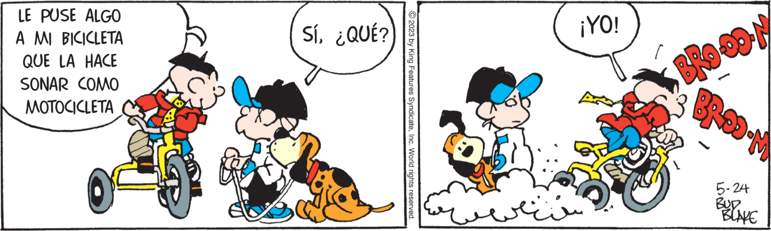 Humour OCR: LE PUSE ALGO A MI BICICLETA QUE LA HACE SONAR COMO MOTOCICLETA Sí¿QUÉ? © 2023 by King Features SyndicateInc. World rights reserved. ???? ¡YO! BROOON W-GOY 5-24 BUD BLAKE LE PUSE ALGO A MI BICICLETA QUE LA HACE SONAR COMO MOTOCICLETA Sí¿ QUÉ ? © 2023 by King Features SyndicateInc. World rights reserved . ???? ¡ YO ! BROOON W - GOY 5-24 BUD BLAKE