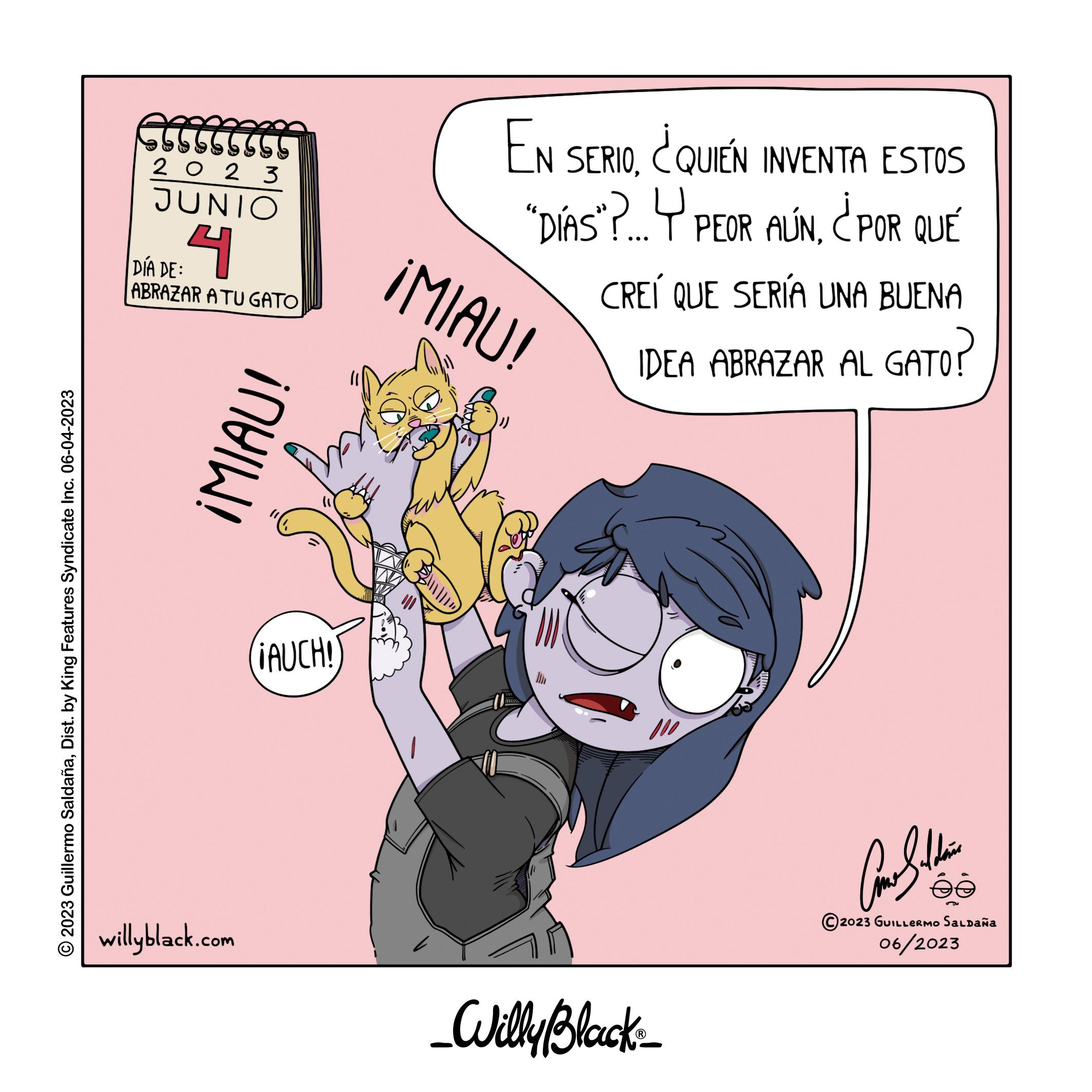 Happy OCR: O2023 Guillermo SaldañaDist. by King Features Syndicate Inc. 06-04-2023 2023 JUNIO 4 DÍA DE: ABRAZAR A TU GATO willyblack.com ¡MIAU! ¡AUCH! EN SERIO¿QUIEN INVENTA ESTOS "DÍAS"?...Y PEOR AÚN¿POR QUÉ ¡MIAU! CREÍ QUE SERÍA UNA BUENA IDEA ABRAZAR AL GATO? _Willy Black? Come Saldain @ 2023 GUILLERMO SALDAÑA 06/2023 O2023 Guillermo SaldañaDist . by King Features Syndicate Inc. 06-04-2023 2023 JUNIO 4 DÍA DE : ABRAZAR A TU GATO willyblack.com ¡ MIAU ! ¡ AUCH ! EN SERIO¿ QUIEN INVENTA ESTOS " DÍAS " ? ... Y PEOR AÚN¿ POR QUÉ ¡ MIAU ! CREÍ QUE SERÍA UNA BUENA IDEA ABRAZAR AL GATO ? _Willy Black? Come Saldain @ 2023 GUILLERMO SALDAÑA 06/2023