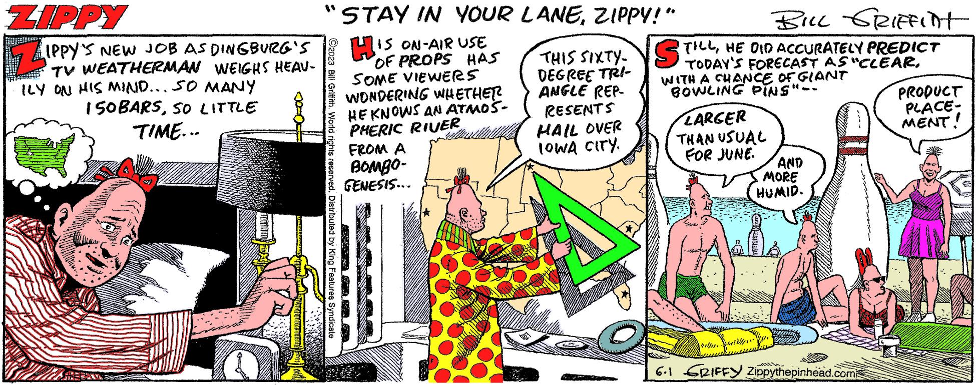 Design OCR: ZIPPY Z IPPY'S NEW JOB AS DINGBURG'S TV WEATHERMAN WEIGHS HEAV- ILY ON HIS MIND... SO MANY 150BARSSO LITTLE TIME... "STAY IN YOUR LANEZIPPY!” IS ON-AIR USE OF PROPS HAS SOME VIEWERS WONDERING WHETHER HE KNOWS AN ATMOŠ- PHERIC RIVER C2023 Bill Griffith. World rights reserved. Distributed by King Features Syndicate FROM A BOMBO- GENESIS... BILL GRIFFint THIS SIXTY-TILLHE DID ACCURATELY PREDICT DEGREE TRI- ANGLE REP- RESENTS HAIL OVER IOWA CITY. TODAY'S FORECAST AS "CLEARWITH A CHANCE OF GIANT BOWLING PINS"-- LARGER THAN USUAL FOR JUNE. • AND MORE HUMID. 6.1 GRIFFY Zippythepinhead.com PRODUCT PLACE- MENT! ZIPPY Z IPPY'S NEW JOB AS DINGBURG'S TV WEATHERMAN WEIGHS HEAV ILY ON HIS MIND ... SO MANY 150BARSSO LITTLE TIME ... " STAY IN YOUR LANEZIPPY ! ” IS ON - AIR USE OF PROPS HAS SOME VIEWERS WONDERING WHETHER HE KNOWS AN ATMOŠ PHERIC RIVER C2023 Bill Griffith . World rights reserved . Distributed by King Features Syndicate FROM A BOMBO GENESIS ... BILL GRIFFint THIS SIXTY - TILLHE DID ACCURATELY PREDICT DEGREE TRI ANGLE REP RESENTS HAIL OVER IOWA CITY . TODAY'S FORECAST AS " CLEARWITH A CHANCE OF GIANT BOWLING PINS " -- LARGER THAN USUAL FOR JUNE . • AND MORE HUMID . 6.1 GRIFFY Zippythepinhead.com PRODUCT PLACE MENT !