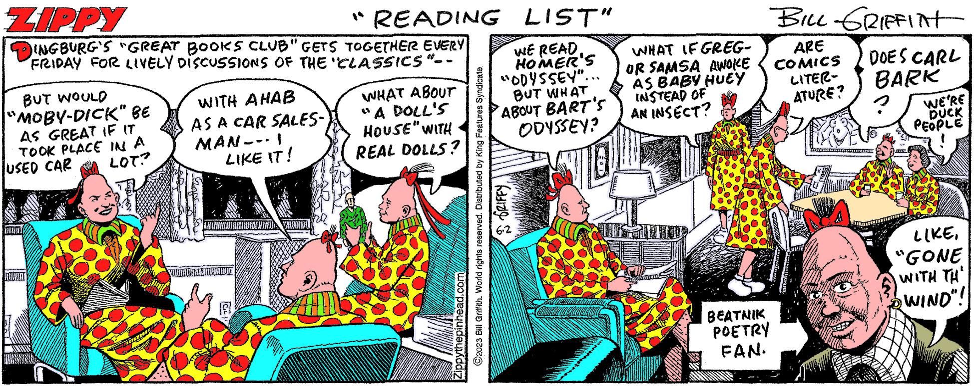 Comics OCR: ZIPPY INGBURG'S "GREAT BOOKS CLUB" GETS TOGETHER EVERY FRIDAY FOR LIVELY DISCUSSIONS OF THE CLASSICS "-. BUT WOULD "MOBY-DICK" BE AS GREAT IF IT TOOK PLACE IN A LOT? USED CAR WITH AHAB AS A CAR SALES- MANI LIKE IT! FALLAIT "READING LIST" WE READHOMER'S "ODYSSEY".. BUT WHAT ABOUT BART'S ODYSSEY? ©2023 Bill Griffith. World rights reserved. Distributed by King Features Syndicate. GRIFFY Zippythepinhead.com WHAT ABOUT "A DOLL'S HOUSE" WITH REAL DOLLS? 2.8 WHAT IF GREG- OR SAMSA AWOKE AS BABY HUEY INSTEAD OF AN INSECT? BEATNIK POETRY FAN. BILL GRIFFINT ARE COMICS LITER- ATURE? DOES CARL BARK WE'RE DUCK PEOPLE LIKE"GONE WITH TH WIND"! ZIPPY INGBURG'S " GREAT BOOKS CLUB " GETS TOGETHER EVERY FRIDAY FOR LIVELY DISCUSSIONS OF THE CLASSICS " - . BUT WOULD " MOBY - DICK " BE AS GREAT IF IT TOOK PLACE IN A LOT ? USED CAR WITH AHAB AS A CAR SALES MANI LIKE IT ! FALLAIT " READING LIST " WE READHOMER'S " ODYSSEY " .. BUT WHAT ABOUT BART'S ODYSSEY ? © 2023 Bill Griffith . World rights reserved . Distributed by King Features Syndicate . GRIFFY Zippythepinhead.com WHAT ABOUT " A DOLL'S HOUSE " WITH REAL DOLLS ? 2.8 WHAT IF GREG OR SAMSA AWOKE AS BABY HUEY INSTEAD OF AN INSECT ? BEATNIK POETRY FAN . BILL GRIFFINT ARE COMICS LITER ATURE ? DOES CARL BARK WE'RE DUCK PEOPLE LIKE" GONE WITH TH WIND " !