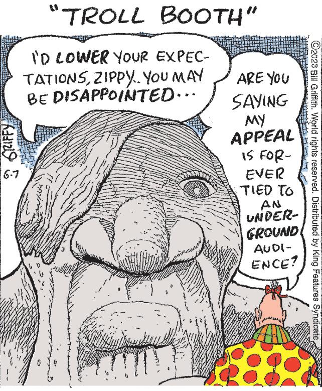 Line OCR: GRIFFY 6-7 "TROLL BOOTH" I'D LOWER YOUR EXPEC- TATIONSZIPPY. YOU MAY BE DISAPPOINTED... ****** *** www M w m 119 A 10 Spe ww es www. FORE ****** ARE YOU SAYING MY APPEAL IS FOR- EVER TIED TO www. K w Paten AN UNDER- GROUND AUDI- ENCE? ?2023 Bill Griffith. World rights reserved. Distributed by King Features Syndicate GRIFFY 6-7 " TROLL BOOTH " I'D LOWER YOUR EXPEC TATIONSZIPPY . YOU MAY BE DISAPPOINTED ... ****** *** www M w m 119 A 10 Spe ww es www . FORE ****** ARE YOU SAYING MY APPEAL IS FOR EVER TIED TO www . K w Paten AN UNDER GROUND AUDI ENCE ? ?2023 Bill Griffith . World rights reserved . Distributed by King Features Syndicate