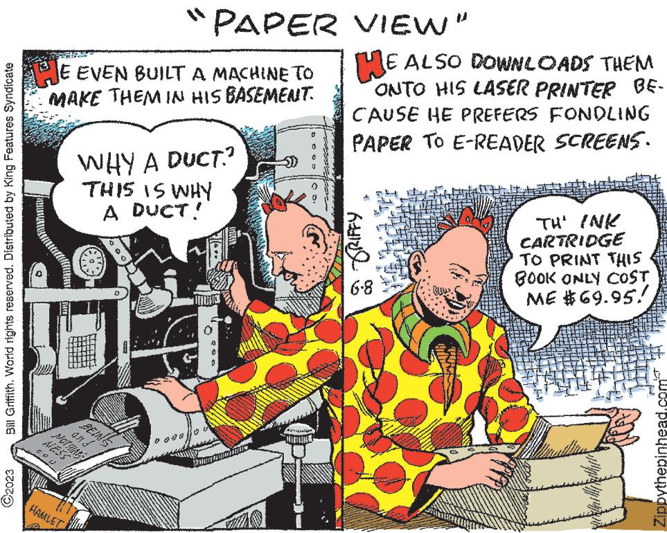 Illustration OCR: Bill Griffith. World rights reserved. Distributed by King Features Syndicate ?2023 JE EVEN BUILT A MACHINE TO MAKE THEM IN HIS BASEMENT. HAMLET "PAPER VIEW" WHY A DUCT? THIS IS WHY A DUCT! BEIN 00 HE ALSO DOWNLOADS THEM ONTO HIS LASER PRINTER BE- CAUSE HE PREFERS FONDLING PAPER TO E-READER SCREENS. GRIFFY 6-8 TH' INK CARTRIDGE TO PRINT THIS BOOK ONLY COST ME $69.95! w Woo peequidyddiz Bill Griffith . World rights reserved . Distributed by King Features Syndicate ?2023 JE EVEN BUILT A MACHINE TO MAKE THEM IN HIS BASEMENT . HAMLET " PAPER VIEW " WHY A DUCT ? THIS IS WHY A DUCT ! BEIN 00 HE ALSO DOWNLOADS THEM ONTO HIS LASER PRINTER BE CAUSE HE PREFERS FONDLING PAPER TO E - READER SCREENS . GRIFFY 6-8 TH ' INK CARTRIDGE TO PRINT THIS BOOK ONLY COST ME $ 69.95 ! w Woo peequidyddiz
