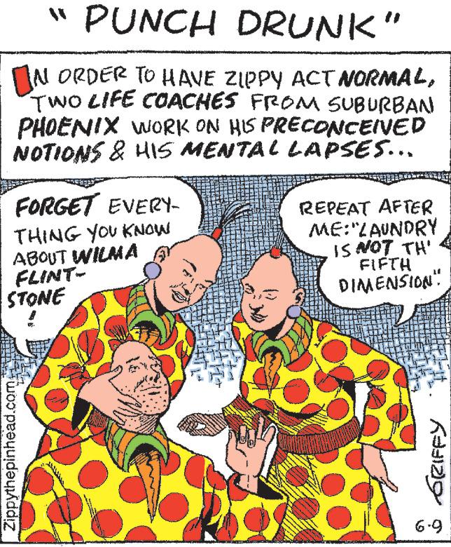 Humour OCR: " PUNCH DRUNK" IN ORDER TO HAVE ZIPPY ACT NORMALTWO LIFE COACHES FROM SUBURBAN PHOENIX WORK ON HIS PRECONCEIVED NOTIONS & HIS MENTAL LAPSES... FORGET EVERY- THING YOU KNOW ABOUT WILMA FLINT- STONE THEL Zippythepinhead.com www ** ww SANTE REPEAT AFTER ME:"LAUNDRY IS NOT TH' FIFTH DIMENSION" GRIFFY 6-9 " PUNCH DRUNK " IN ORDER TO HAVE ZIPPY ACT NORMALTWO LIFE COACHES FROM SUBURBAN PHOENIX WORK ON HIS PRECONCEIVED NOTIONS & HIS MENTAL LAPSES ... FORGET EVERY THING YOU KNOW ABOUT WILMA FLINT STONE THEL Zippythepinhead.com www ** ww SANTE REPEAT AFTER ME : " LAUNDRY IS NOT TH ' FIFTH DIMENSION " GRIFFY 6-9