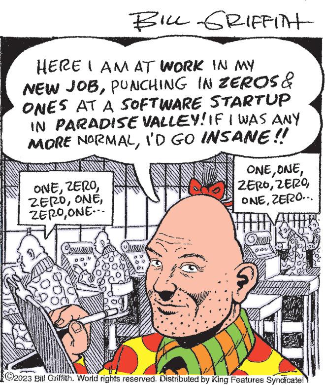 Organism OCR: www BILL GRIFFITH HERE I AM AT WORK IN MY NEW JOBPUNCHING IN ZEROS & ONES AT A SOFTWARE STARTUP IN PARADISE VALLEY! IF I WAS ANY MORE NORMALI'D GO INSANE!! ONEONE... Ormans wor ONE ONEZERO….. Quer ?2023 Bill Griffith. World rights reserved. Distributed by King Features Syndicate! www BILL GRIFFITH HERE I AM AT WORK IN MY NEW JOBPUNCHING IN ZEROS & ONES AT A SOFTWARE STARTUP IN PARADISE VALLEY ! IF I WAS ANY MORE NORMALI'D GO INSANE !! ONEONE ... Ormans wor ONE ONEZERO … .. Quer ?2023 Bill Griffith . World rights reserved . Distributed by King Features Syndicate !