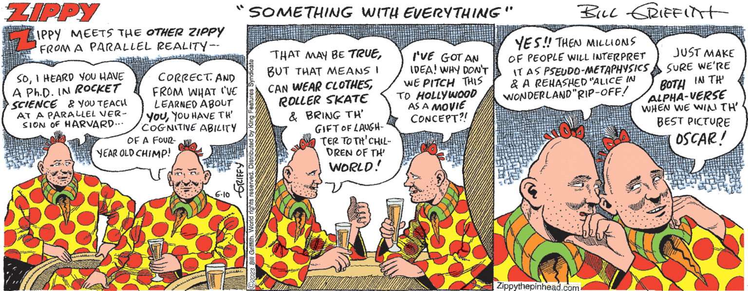 Comics OCR: ZIPPY 74 IPPY MEETS THE OTHER ZIPPY FROM A PARALLEL REALITY-- CORRECT. AND FROM WHAT I'VE LEARNED ABOUT YouYOU HAVE TH' COGNITIVE ABILITY OF A FOUR- YEAR OLD CHIMP! SOI HEARD YOU HAVE A Ph.D. IN ROCKET SCIENCE & YOU TEACH AT A PARALLEL VER- SION OF HARVARD... 6.10 A931219 SOMETHING WITH EVERYTHING" 2023 Bill Griffith. World rights reserved. Distributed by King Feature: THAT MAY BE TRUEBUT THAT MEANS I CAN WEAR CLOTHESROLLER SKATE & BRING TH' GIFT OF LAUGH- TER TO TH' CHIL- DREN OF TH' WORLD! I'VE GOT AN IDEA! WHY DON'T WE PITCH THIS TO HOLLYWOOD AS A MOVIE CONCEPT?! BILL GRIFFITT YES!! THEN MILLIONS OF PEOPLE WILL INTERPRET IT AS PSEUDO-METAPHYSICS& A REHASHED "ALICE IN WONDERLAND"RIP-OFF! Zippythepinhead.com JUST MAKE SURE WE'RE IN TH' BOTH ALPHA-VERSE WHEN WE WIN TH' BEST PICTURE OSCAR! ZIPPY 74 IPPY MEETS THE OTHER ZIPPY FROM A PARALLEL REALITY- CORRECT . AND FROM WHAT I'VE LEARNED ABOUT YouYOU HAVE TH ' COGNITIVE ABILITY OF A FOUR YEAR OLD CHIMP ! SOI HEARD YOU HAVE A Ph.D. IN ROCKET SCIENCE & YOU TEACH AT A PARALLEL VER SION OF HARVARD ... 6.10 A931219 SOMETHING WITH EVERYTHING " 2023 Bill Griffith . World rights reserved . Distributed by King Feature : THAT MAY BE TRUEBUT THAT MEANS I CAN WEAR CLOTHESROLLER SKATE & BRING TH ' GIFT OF LAUGH TER TO TH ' CHIL DREN OF TH ' WORLD ! I'VE GOT AN IDEA ! WHY DON'T WE PITCH THIS TO HOLLYWOOD AS A MOVIE CONCEPT ?! BILL GRIFFITT YES !! THEN MILLIONS OF PEOPLE WILL INTERPRET IT AS PSEUDO - METAPHYSICS& A REHASHED " ALICE IN WONDERLAND " RIP - OFF ! Zippythepinhead.com JUST MAKE SURE WE'RE IN TH ' BOTH ALPHA - VERSE WHEN WE WIN TH ' BEST PICTURE OSCAR !