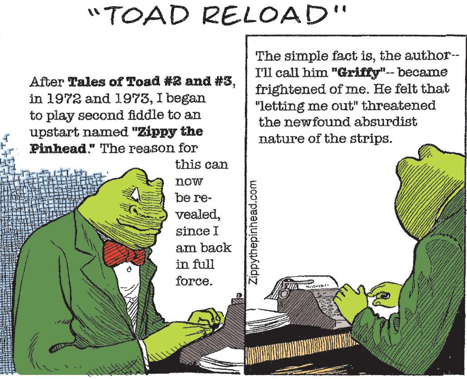Rectangle OCR: After Tales of Toad #2 and #3I began to play second fiddle to an upstart named "Zippy the Pinhead." The reason for this can now be re- vealedsince I am back in full force. Ander What "TOAD RELOAD" www. www them are www. Pla MAS wie e meme Shop www The simple fact isthe author-- I'll call him "Griffy"-- became frightened of me. He felt that "letting me out" threatened the newfound absurdist nature of the strips. Zippythepinhead.com BUILD www www 124 KA ev x www. COME E www ww SON After Tales of Toad # 2 and # 3in 1972 and 1973I began to play second fiddle to an upstart named " Zippy the Pinhead . " The reason for this can now be re vealedsince I am back in full force . Ander What " TOAD RELOAD " www . www them are www . Pla MAS wie e meme Shop www The simple fact isthe author- I'll call him " Griffy " -- became frightened of me . He felt that " letting me out " threatened the newfound absurdist nature of the strips . Zippythepinhead.com BUILD www www 124 KA ev x www . COME E www ww SON
