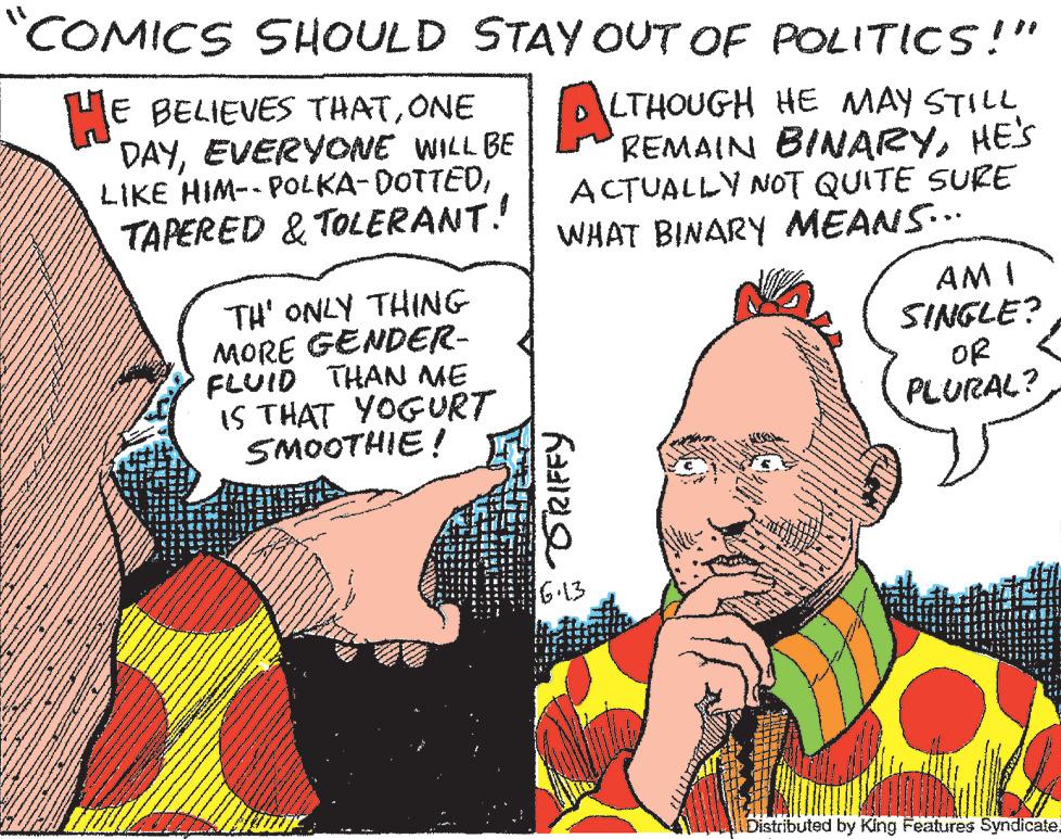 Publication OCR: COMICS SHOULD STAY OUT OF POLITICS!" HE BELIEVES THATONE ALTHOUGH HE MAY STILL REMAIN DAYEVERYONE WILL BE LIKE HIM--POLKA-DOTTEDTAPERED & TOLERANT! www www sprend www. 78 RE ***** www. TH' ONLY THING MORE GENDER- FLUID THAN ME IS THAT YOGURT SMOOTHIE! PAKE in in ACTUALLY NOT QUITE SURE WHAT BINARY MEANS... Radize 6.13 www Faded AMI SINGLE? OR PLURAL? Distributed by King Features Syndicate. COMICS SHOULD STAY OUT OF POLITICS ! " HE BELIEVES THATONE ALTHOUGH HE MAY STILL REMAIN DAYEVERYONE WILL BE LIKE HIM -- POLKA - DOTTEDTAPERED & TOLERANT ! www www sprend www . 78 RE ***** www . TH ' ONLY THING MORE GENDER FLUID THAN ME IS THAT YOGURT SMOOTHIE ! PAKE in in ACTUALLY NOT QUITE SURE WHAT BINARY MEANS ... Radize 6.13 www Faded AMI SINGLE ? OR PLURAL ? Distributed by King Features Syndicate .