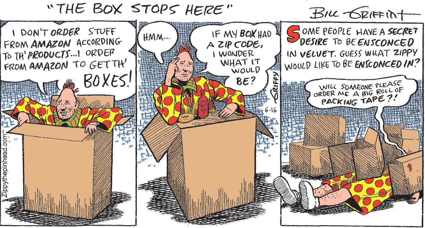 Humour OCR: "THE BOX STOPS HERE" I DON'T ORDER STUFF FROM AMAZON ACCORDING TO TH' PRODUCTS...! ORDER FROM AMAZON TO GETTH' BOXES! Zippythepinhead.com HMM... 255 BILL GRIFFint IF MY BOX HAD SOME PEOPLE HAVE A SECRET DESIRE TO BE ENSCONCED A ZIP CODE. Start I WONDER WHAT IT WOULD BE? -GRIFFY 6-16 IN VELVET. GUESS WHAT ZIPPY WOULD LIKE TO BE ENSCONCED IN? WILL SOMEONE PLEASE ORDER ME A BIG ROLL OF PACKING TAPE?! " THE BOX STOPS HERE " I DON'T ORDER STUFF FROM AMAZON ACCORDING TO TH ' PRODUCTS ... ! ORDER FROM AMAZON TO GETTH ' BOXES ! Zippythepinhead.com HMM ... 255 BILL GRIFFint IF MY BOX HAD SOME PEOPLE HAVE A SECRET DESIRE TO BE ENSCONCED A ZIP CODE . Start I WONDER WHAT IT WOULD BE ? -GRIFFY 6-16 IN VELVET . GUESS WHAT ZIPPY WOULD LIKE TO BE ENSCONCED IN ? WILL SOMEONE PLEASE ORDER ME A BIG ROLL OF PACKING TAPE ?!