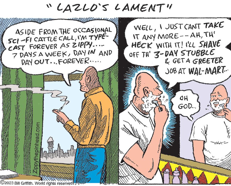 Humour OCR: "CAZLO'S LAMENT" ASIDE FROM THE OCCASIONAL SCI-FI CATTLE CALLI'M TYPE- CAST FOREVER AS ZIPPY.... 7 DAYS A WEEKDAY IN AND DAY OUT... FOREVER..... Zippythepinhead.com C2023 Bill Griffith. World rights reserved. WELLI JUST CAN'T TAKE IT ANY MORE--AHTH' HECK WITH IT! I'LL SHAVE OFF TH' 3-DAY STUBBLE & GET A GREETER JOB AT WAL-MART... www www ww g OH GOD... " CAZLO'S LAMENT " ASIDE FROM THE OCCASIONAL SCI - FI CATTLE CALLI'M TYPE CAST FOREVER AS ZIPPY .... 7 DAYS A WEEKDAY IN AND DAY OUT ... FOREVER ..... Zippythepinhead.com C2023 Bill Griffith . World rights reserved . WELLI JUST CAN'T TAKE IT ANY MORE -- AHTH ' HECK WITH IT ! I'LL SHAVE OFF TH ' 3 - DAY STUBBLE & GET A GREETER JOB AT WAL - MART ... www www ww g OH GOD ...