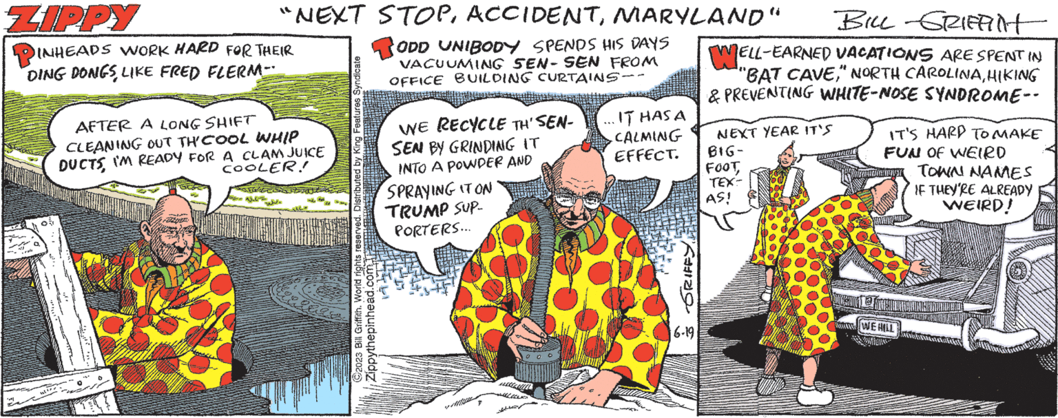 Event OCR: "NEXT STOPMARYLAND" ODD UNIBODY SPENDS HIS DAYS VACUUMING SEN- SEN FROM OFFICE BUILDING CURTAINS-. ZIPPY INHEADS WORK HARD FOR THEIR DING DONGS LIKE FRED FLERM-- AFTER A LONG SHIFT CLEANING OUT TH' COOL WHIP DUCTSI'M READY FOR A CLAMJUICE COOLER! spec. King Features Syndicate ?2023 Bill Griffith. World rights reserved. Distributed Zippythepinhead.com WE RECYCLE TH' SEN- SEN BY GRINDING IT INTO A POWDER AND SPRAYING IT ON TRUMP SUP- PORTERS... IT HAS A CALMING EFFECT. 2 551 & GRIFFY.. 6-19 BILL GRIFFITH WEL |ELL-EARNED VACATIONS ARE SPENT IN "BAT CAVEHIKING & PREVENTING WHITE-NOSE SYNDROME-- NEXT YEAR IT'S BIG- FOOT TEX- AS! IT'S HARD TO MAKE FUN OF WEIRD TOWN NAMES IF THEY'RE ALREADY WEIRD! IT WE HILL " NEXT STOPMARYLAND " ODD UNIBODY SPENDS HIS DAYS VACUUMING SEN- SEN FROM OFFICE BUILDING CURTAINS- . ZIPPY INHEADS WORK HARD FOR THEIR DING DONGS LIKE FRED FLERM- AFTER A LONG SHIFT CLEANING OUT TH ' COOL WHIP DUCTSI'M READY FOR A CLAMJUICE COOLER ! spec . King Features Syndicate ?2023 Bill Griffith . World rights reserved . Distributed Zippythepinhead.com WE RECYCLE TH ' SEN SEN BY GRINDING IT INTO A POWDER AND SPRAYING IT ON TRUMP SUP PORTERS ... IT HAS A CALMING EFFECT . 2 551 & GRIFFY .. 6-19 BILL GRIFFITH WEL | ELL - EARNED VACATIONS ARE SPENT IN " BAT CAVE" NORTH CAROLINAHIKING & PREVENTING WHITE - NOSE SYNDROME- NEXT YEAR IT'S BIG FOOT TEX AS ! IT'S HARD TO MAKE FUN OF WEIRD TOWN NAMES IF THEY'RE ALREADY WEIRD ! IT WE HILL