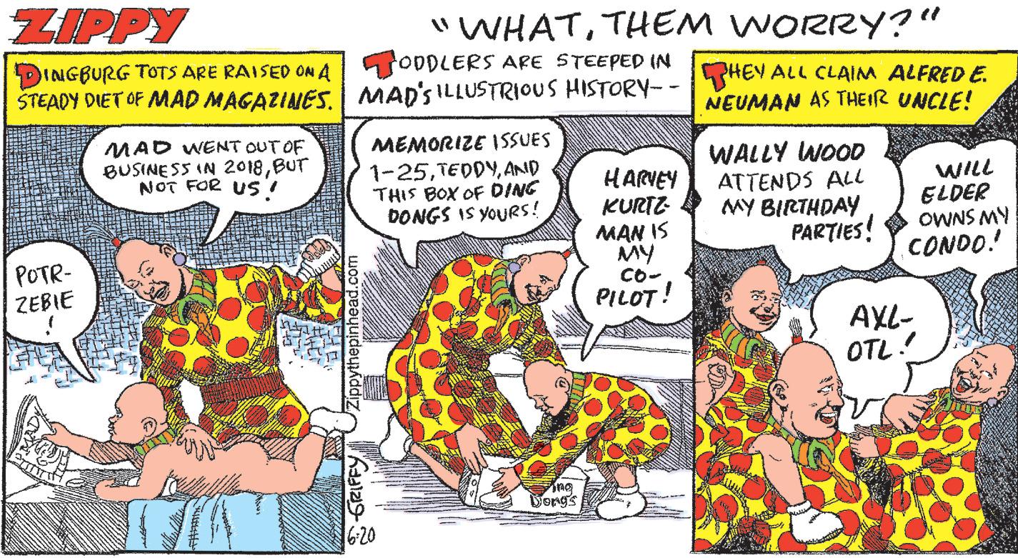Publication OCR: ZIPPY DINGBURG TOTS ARE RAISED ON A ŠTEADY DIET OF MAD MAGAZINES. | MAD'S ILLUSTRIOUS HISTORY-· POTR- ZEBIE MAD WENT OUT OF BUSINESS IN 2018BUT NOT FOR US! +7 HITL s WOLL Zippythepinhead.com "WHATTHEM WORRY?" ODDLERS ARE STEEPED IN MEMORIZE ISSUES 1-25AND THIS BOX OF DING DONGS IS YOURS! GRIFFY 16-20 Ping Dong's HARVEY KURTZ MAN IS MY CO- PILOT! Valtionnalit CHAMARMOVIUM HEY ALL CLAIM ALFRED E. NEUMAN AS THEIR UNCLE! WALLY WOOD ATTENDS ALL MY BIRTHDAY PARTIES! WILL ELDER OWNS MY CONDO! AXL- OTL! ZIPPY DINGBURG TOTS ARE RAISED ON A ŠTEADY DIET OF MAD MAGAZINES . | MAD'S ILLUSTRIOUS HISTORY- · POTR ZEBIE MAD WENT OUT OF BUSINESS IN 2018BUT NOT FOR US ! +7 HITL s WOLL Zippythepinhead.com " WHATTHEM WORRY ? " ODDLERS ARE STEEPED IN MEMORIZE ISSUES 1-25AND THIS BOX OF DING DONGS IS YOURS ! GRIFFY 16-20 Ping Dong's HARVEY KURTZ MAN IS MY CO PILOT ! Valtionnalit CHAMARMOVIUM HEY ALL CLAIM ALFRED E. NEUMAN AS THEIR UNCLE ! WALLY WOOD ATTENDS ALL MY BIRTHDAY PARTIES ! WILL ELDER OWNS MY CONDO ! AXL OTL !