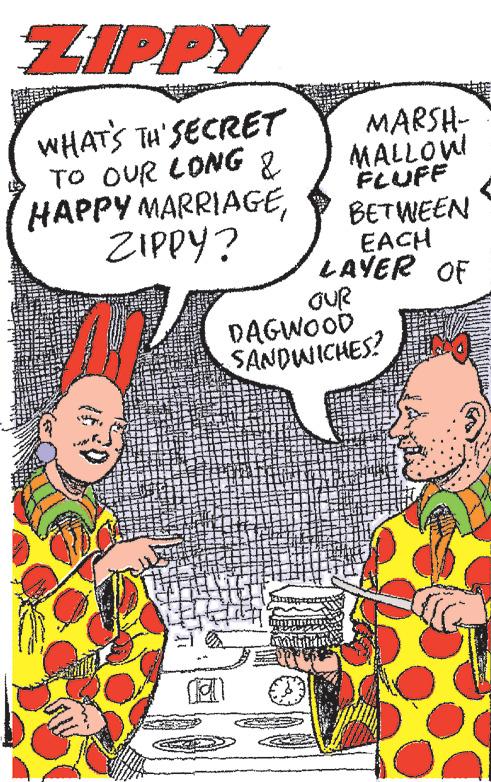 Humour OCR: ZIPPY WHAT'S TH'SECRET TO OUR LONG & HAPPY MARRIAGEZIPPY? MARSH- MALLOW! FLUFF BETWEEN EACH LAYER OF OUR DAGWOOD SANDWICHES? ZIPPY WHAT'S TH'SECRET TO OUR LONG & HAPPY MARRIAGEZIPPY ? MARSH MALLOW ! FLUFF BETWEEN EACH LAYER OF OUR DAGWOOD SANDWICHES ?
