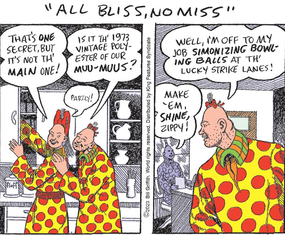 Parallel OCR: "ALL BLISSNO MISS" IS IT TH' 1973 VINTAGE POLY- ESTER OF OUR MAIN ONE! MUU-MUUS? THAT'S ONE SECRETBUT IT'S NOT TH' G PARTLY! fonte THIN ?2023 Bill GriffithWorld rights reserved. Distributed by King Features Syndicate WELLI'M OFF TO MY JOB SIMONIZING BOWL ING BALLS AT TH' LUCKY STRIKE LANES! MAKE `EMZIPPY! " ALL BLISSNO MISS " IS IT TH ' 1973 VINTAGE POLY ESTER OF OUR MAIN ONE ! MUU - MUUS ? THAT'S ONE SECRETBUT IT'S NOT TH ' G PARTLY ! fonte THIN ?2023 Bill GriffithWorld rights reserved . Distributed by King Features Syndicate WELLI'M OFF TO MY JOB SIMONIZING BOWL ING BALLS AT TH ' LUCKY STRIKE LANES ! MAKE ` EMZIPPY !