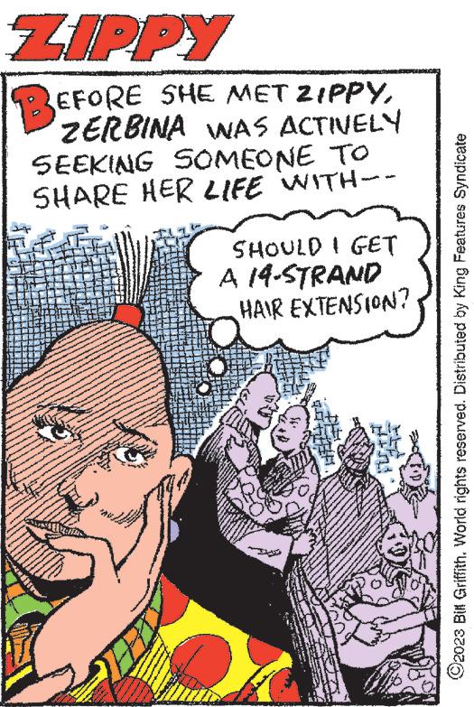 Poster OCR: ZIPPY BEFORE SHE MET ZIPPYZERBINA WAS ACTIVELY SEEKING SOMEONE TO SHARE HER LIFE WITH-- www. **** UN PER www www. SHOULD I GET A 14-STRAND HAIR EXTENSION? ?2023 Bill GriffithWorld rights reserved. Distributed by King Features Syndicate ZIPPY BEFORE SHE MET ZIPPYZERBINA WAS ACTIVELY SEEKING SOMEONE TO SHARE HER LIFE WITH- www . **** UN PER www www . SHOULD I GET A 14 - STRAND HAIR EXTENSION ? ?2023 Bill GriffithWorld rights reserved . Distributed by King Features Syndicate