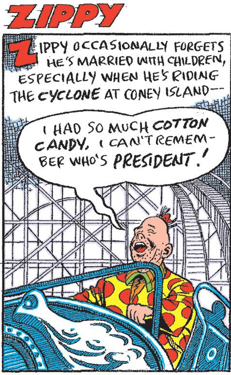 Comic book OCR: ZIPPY IPPY OCCASIONALLY FORGETS HE'S MARRIED WITH CHILDRENESPECIALLY WHEN HE'S RIDING THE CYCLONE AT CONEY ISLAND-- I HAD SO MUCH COTTON CANDYI CAN'T REMEM- BER WHO'S PRESIDENT." - 0 ZIPPY IPPY OCCASIONALLY FORGETS HE'S MARRIED WITH CHILDRENESPECIALLY WHEN HE'S RIDING THE CYCLONE AT CONEY ISLAND- I HAD SO MUCH COTTON CANDYI CAN'T REMEM BER WHO'S PRESIDENT . " - 0