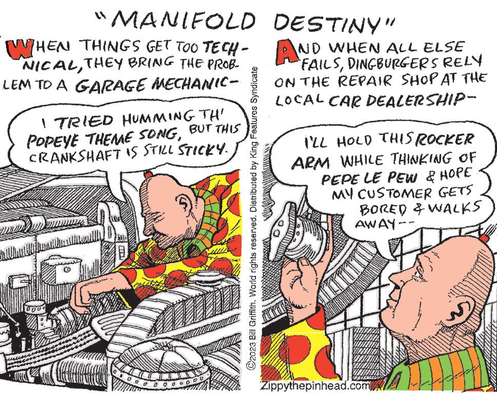 Parallel OCR: "MANIFOLD WHEN THINGS GET TOO TECH- NICALTHEY LEM TO A GARAGE MECHANIC- I TRIED HUMMING TH' POPEYE THEME SONGBUT THIS CRANKSHAFT IS STILL STICKY. 100 1000 C2023 Bill Griffith. World rights reserved. Distributed by King Features Syndicate DESTINY" AND WHEN ALL ELSE `FAILSDINGBURGERS RELY ON THE REPAIR SHOP AT THE LOCAL CAR DEALERSHIP- I'LL HOLD THIS ROCKER ARM WHILE THINKING OF PEPE LE PEW & HOPE MY CUSTOMER GETS BORED & WALKS AWAY-- DOD Zippythepinhead.com " MANIFOLD WHEN THINGS GET TOO TECH NICALTHEY LEM TO A GARAGE MECHANIC I TRIED HUMMING TH ' POPEYE THEME SONGBUT THIS CRANKSHAFT IS STILL STICKY . 100 1000 C2023 Bill Griffith . World rights reserved . Distributed by King Features Syndicate DESTINY " AND WHEN ALL ELSE ` FAILSDINGBURGERS RELY ON THE REPAIR SHOP AT THE LOCAL CAR DEALERSHIP I'LL HOLD THIS ROCKER ARM WHILE THINKING OF PEPE LE PEW & HOPE MY CUSTOMER GETS BORED & WALKS AWAY- DOD Zippythepinhead.com
