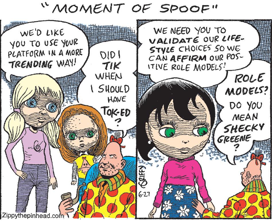 Organism OCR: "MOMENT OF SPOOF" WE'D LIKE YOU TO USE YOUR PLATFORM IN A MORE TRENDING WAY! WWW Zippythepinhead.com pantalo DIDI TIK WHEN I SHOULD HAVE TOK-ED GRIFFY WE NEED YOU TO VALIDATE OUR LIFE- STYLE CHOICES SO WE CAN AFFIRM OUR POS- ITIVE ROLE MODELS! 6-27 ROLE MODELS? DO YOU MEAN SHECKY GREENE www. " MOMENT OF SPOOF " WE'D LIKE YOU TO USE YOUR PLATFORM IN A MORE TRENDING WAY ! WWW Zippythepinhead.com pantalo DIDI TIK WHEN I SHOULD HAVE TOK - ED GRIFFY WE NEED YOU TO VALIDATE OUR LIFE STYLE CHOICES SO WE CAN AFFIRM OUR POS ITIVE ROLE MODELS ! 6-27 ROLE MODELS ? DO YOU MEAN SHECKY GREENE www .