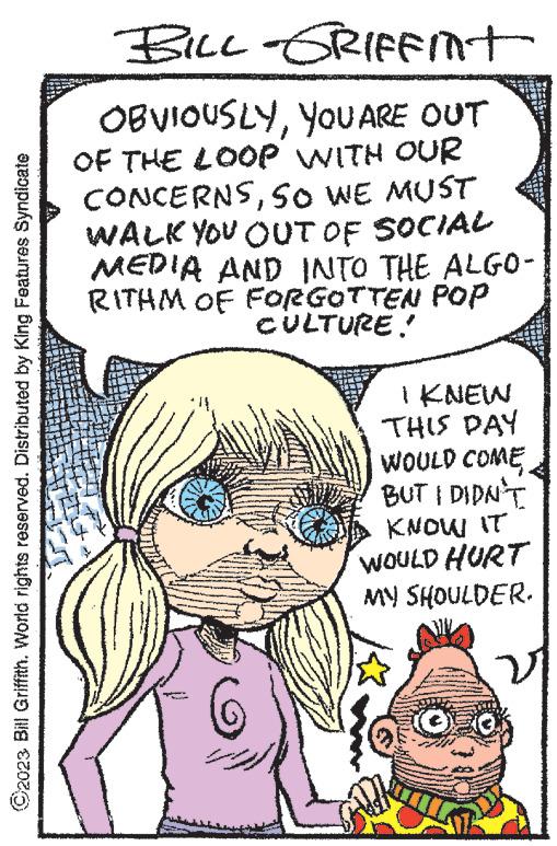 Organism OCR: ©2023 Bill Griffith. World rights reserved. Distributed by King Features Syndicate BILL-GRIFFINT OBVIOUSLYYOU ARE OUT OF THE LOOP WITH OUR CONCERNSSO WE MUST WALK YOU OUT OF SOCIAL MEDIA AND INTO THE ALGO- RITHM OF FORGOTTEN POP CULTURE. e **** we NA NANA I KNEW THIS DAY WOULD COME BUT I DIDN'T KNOW IT WOULD HURT MY SHOULDER. V © 2023 Bill Griffith . World rights reserved . Distributed by King Features Syndicate BILL - GRIFFINT OBVIOUSLYYOU ARE OUT OF THE LOOP WITH OUR CONCERNSSO WE MUST WALK YOU OUT OF SOCIAL MEDIA AND INTO THE ALGO RITHM OF FORGOTTEN POP CULTURE . e **** we NA NANA I KNEW THIS DAY WOULD COME BUT I DIDN'T KNOW IT WOULD HURT MY SHOULDER . V