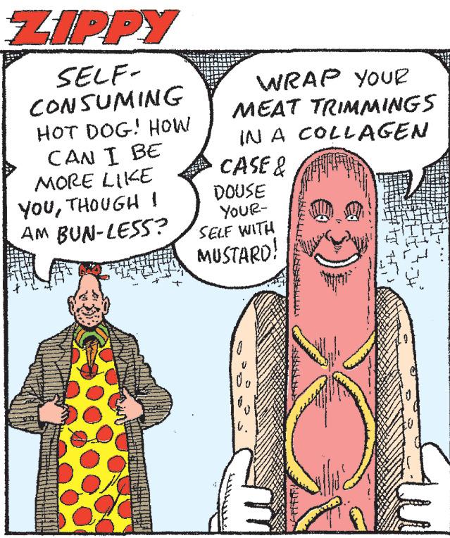 Font OCR: ZIPPY SELF- CONSUMING HOT DOG! HOW CAN I BE MORE LIKE YOUTHOUGH I AM BUN-LESS? WRAP YOUR MEAT TRIMMINGS IN A COLLAGEN CASE & DOUSE YOUR- SELF WITH MUSTARD! V. H J4 ZIPPY SELF CONSUMING HOT DOG ! HOW CAN I BE MORE LIKE YOUTHOUGH I AM BUN - LESS ? WRAP YOUR MEAT TRIMMINGS IN A COLLAGEN CASE & DOUSE YOUR SELF WITH MUSTARD ! V. H J4