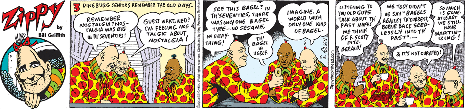Sharing OCR: Zippy by Bill Griffith 3 DINGBURG SENIORS REMEMBER THE OLD DAYS... REMEMBER NOSTALGIA? NOS- TALGIA WAS BIG IN TH' SEVENTIES! GUESS WHATNED? I'M FEELING NOS. TALGIC ABOUTNOSTALGIA! C2023 Bill Griffith. World rights reserved. Distributed by King Features Syndicate SEE THIS BAGEL? IN TH'SEVENTIESTHERE WAS ONLY ONE BAGEL TYPE.NO SESAMENO EVERY- THING! (on TH¹ BAGEL IN ITSELF. · of wh IMAGINE. A WORLD WITH ONLY ONE KIND OF BAGEL. 6+4 Zippythepinhead.com ME TOO! DIDN'T LISTENING TO YOU OLD GUYS HE SAY "BAGELS TALK ABOUT TH AGAINST TH CURRENT" PAST MAKES BORNE BACK SEED- LESSLY INTO TH' PAST".... ME THINK OF F. SCOTT FITZ- GERALD! SO MUCH IS GONE. AT LEAST WE STILL HAVE MARTIN- IZING! & IT'S NOT CURATED! Zippy by Bill Griffith 3 DINGBURG SENIORS REMEMBER THE OLD DAYS ... REMEMBER NOSTALGIA ? NOS TALGIA WAS BIG IN TH ' SEVENTIES ! GUESS WHATNED ? I'M FEELING NOS . TALGIC ABOUTNOSTALGIA ! C2023 Bill Griffith . World rights reserved . Distributed by King Features Syndicate SEE THIS BAGEL ? IN TH'SEVENTIESTHERE WAS ONLY ONE BAGEL TYPE.NO SESAMENO EVERY THING ! ( on TH¹ BAGEL IN ITSELF . · of wh IMAGINE . A WORLD WITH ONLY ONE KIND OF BAGEL . 6 + 4 Zippythepinhead.com ME TOO ! DIDN'T LISTENING TO YOU OLD GUYS HE SAY " BAGELS TALK ABOUT TH AGAINST TH CURRENT" PAST MAKES BORNE BACK SEED LESSLY INTO TH ' PAST " .... ME THINK OF F. SCOTT FITZ GERALD ! SO MUCH IS GONE . AT LEAST WE STILL HAVE MARTIN IZING ! & IT'S NOT CURATED !