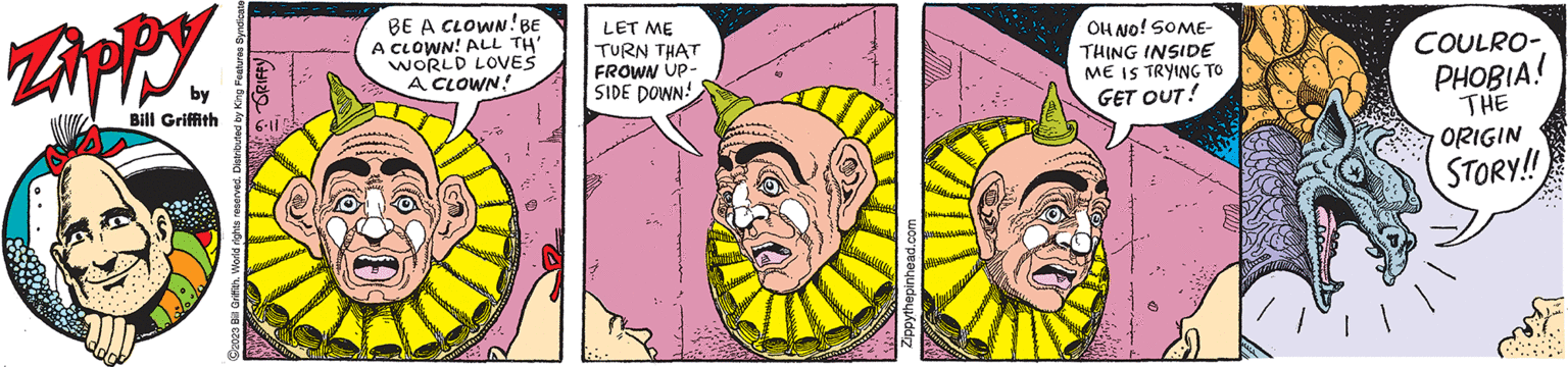 Font OCR: Zippy by Bill Griffith GRIFFY ?2023 Bill Griffith. World rights reserved. Distributed by King Features Syndicate BE A CLOWN! BE A CLOWN! ALL TH' WORLD LOVES A CLOWN! LET ME TURN THAT FROWN UP- SIDE DOWN! ... d.com Zippythepinhead.c OH NO! SOME- THING INSIDE ME IS TRYING TO GET OUT! COULRO- PHOBIA! THE ORIGIN STORY!! Zippy by Bill Griffith GRIFFY ?2023 Bill Griffith . World rights reserved . Distributed by King Features Syndicate BE A CLOWN ! BE A CLOWN ! ALL TH ' WORLD LOVES A CLOWN ! LET ME TURN THAT FROWN UP SIDE DOWN ! ... d.com Zippythepinhead.c OH NO ! SOME THING INSIDE ME IS TRYING TO GET OUT ! COULRO PHOBIA ! THE ORIGIN STORY !!