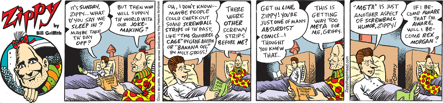 Publication OCR: Zippy Bill Griffith IT'S SUNDAYZIPPY... WHAT D'YOU SAY WE SLEEP IN? MAYBE TAKE TH' DAY OFF? JOHNSON SMITH 1953 BUT THEN WHO WILL SUPPLY TH' WORLD WITH OUR JOKE- MAKING? ?2023 Bill Griffith. World rights reserved. Distributed by King Features Syndicate OHI DON'T KNOW-- MAYBE PEOPLE COULD CHECK OUT SOME SCREWBALL STRIPS OF TH' PASTLIKE "THE SQUIRREL CAGE" BYGENE AHERN BEFORE ME? OR "BANANA OIL" BY MILT GROSS! THERE WERE OTHER SCREWY STRIPS GOY t??? GET IN LINEZIPPY! YOU'RE JUST ONE OF MANY ABSURDIST COMICS...I THOUGHT YOU KNEW. THAT... THIS IS GETTING WAY TOO META FOR MEGRIFFY. VICTORIA'S SECRET POLICE Zippythepinhead.com "META" IS JUST ANOTHER ASPECT OF SCREWBALL HUMORZIPPY! GRIFFY 16-18 IF I BE- COME AWARE THAT I'M AWAREWILL I BE- COME REX MORGAN? Zippy Bill Griffith IT'S SUNDAYZIPPY ... WHAT D'YOU SAY WE SLEEP IN ? MAYBE TAKE TH ' DAY OFF ? JOHNSON SMITH 1953 BUT THEN WHO WILL SUPPLY TH ' WORLD WITH OUR JOKE MAKING ? ?2023 Bill Griffith . World rights reserved . Distributed by King Features Syndicate OHI DON'T KNOW- MAYBE PEOPLE COULD CHECK OUT SOME SCREWBALL STRIPS OF TH ' PASTLIKE " THE SQUIRREL CAGE " BYGENE AHERN BEFORE ME ? OR " BANANA OIL " BY MILT GROSS ! THERE WERE OTHER SCREWY STRIPS GOY t??? GET IN LINEZIPPY ! YOU'RE JUST ONE OF MANY ABSURDIST COMICS ... I THOUGHT YOU KNEW . THAT ... THIS IS GETTING WAY TOO META FOR MEGRIFFY . VICTORIA'S SECRET POLICE Zippythepinhead.com " META " IS JUST ANOTHER ASPECT OF SCREWBALL HUMORZIPPY ! GRIFFY 16-18 IF I BE COME AWARE THAT I'M AWAREWILL I BE COME REX MORGAN ?