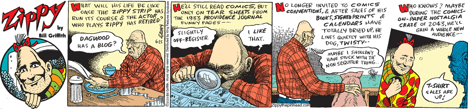 Fictional character OCR: Zippy by Bill Griffith WHAT WILL HIS LIFE BE LIKE ONCE THE ZIPPY STRIP HAS: RUN ITS COURSE & THE ACTOR WHO PLAYS ZIPPY HAS RETIRED? DAGWOOD HAS A BLOG? GRIFFY C2023 Bill Griffith. World rights reserved. Distributed by King Features Syndicate - Jum 6-25 E'LL STILL READ COMICSBUT NO LONGER INVITED TO COMICS CONVENTIONS& AFTER SALES OF HIS ONLY ON TEAR SHEETS FROM THE 1933 PROVIDENCE JOURNAL FUNNY PAGES -- BOOKSSIGNED PRINTS & CALENDARS HAVE TOTALLY DRIED UPHE LIVES QUIETLY WITH HIS DOGTWISTY-- SLIGHTLY OFF-REGISTER. al I LIKE THAT. Zippythepinhead.com MAYBE I SHOULDN'T HAVE STUCK WITH TH' NON SEQUITUR THING... HOV WHO KNOWS? MAYBE "DURING THE COMICS- ON-PAPER NOSTALGIA CRAZE OF 2043HE'LL GAIN A WHOLE NEW AUDIENCE-- T-SHIRT SALES ARE UP! Zippy by Bill Griffith WHAT WILL HIS LIFE BE LIKE ONCE THE ZIPPY STRIP HAS : RUN ITS COURSE & THE ACTOR WHO PLAYS ZIPPY HAS RETIRED ? DAGWOOD HAS A BLOG ? GRIFFY C2023 Bill Griffith . World rights reserved . Distributed by King Features Syndicate - Jum 6-25 E'LL STILL READ COMICSBUT NO LONGER INVITED TO COMICS CONVENTIONS& AFTER SALES OF HIS ONLY ON TEAR SHEETS FROM THE 1933 PROVIDENCE JOURNAL FUNNY PAGES -- BOOKSSIGNED PRINTS & CALENDARS HAVE TOTALLY DRIED UPHE LIVES QUIETLY WITH HIS DOGTWISTY- SLIGHTLY OFF - REGISTER . al I LIKE THAT . Zippythepinhead.com MAYBE I SHOULDN'T HAVE STUCK WITH TH ' NON SEQUITUR THING ... HOV WHO KNOWS ? MAYBE " DURING THE COMICS ON - PAPER NOSTALGIA CRAZE OF 2043HE'LL GAIN A WHOLE NEW AUDIENCE- T - SHIRT SALES ARE UP !