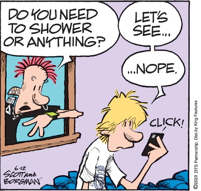 Rectangle OCR: DO YOU NEED TO SHOWER OR ANYTHING? ?? 6-12 SCOTT AND BORGMAN LET'S SEE... ...NOPE. ******** CLICK! ?2023 ZITS Partnership. Dist.by King Features DO YOU NEED TO SHOWER OR ANYTHING ? ?? 6-12 SCOTT AND BORGMAN LET'S SEE ... ... NOPE . ******** CLICK ! ?2023 ZITS Partnership . Dist.by King Features