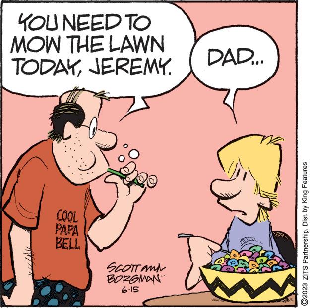 Happy OCR: YOU NEED TO MOW THE LAWN TODAYJEREMY. COOL PAPA BELL SCOTT and BORGMAN DAD... ?2023 ZITS Partnership. Dist. by King Features YOU NEED TO MOW THE LAWN TODAYJEREMY . COOL PAPA BELL SCOTT and BORGMAN DAD ... ?2023 ZITS Partnership . Dist . by King Features