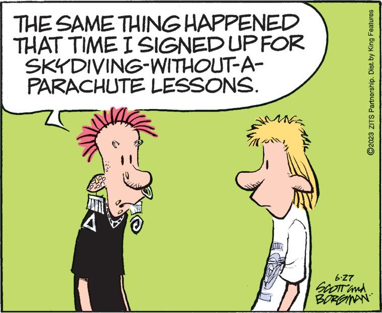 Mammal OCR: THE SAME THING HAPPENED THAT TIME I SIGNED UP FOR SKYDIVING-WITHOUT-A- PARACHUTE LESSONS. A $11. ?2023 ZITS Partnership. Dist. by King Features 6.27 SCOTT and BORGMAN THE SAME THING HAPPENED THAT TIME I SIGNED UP FOR SKYDIVING - WITHOUT - A PARACHUTE LESSONS . A $ 11 . ?2023 ZITS Partnership . Dist . by King Features 6.27 SCOTT and BORGMAN