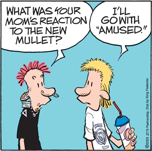 Sharing OCR: WHAT WAS YOUR MOM'S REACTION TO THE NEW MULLET? 1 TINA y I'LL GOWITH "AMUSED." ?2023 ZITS Partnership. Dist. by King Features WHAT WAS YOUR MOM'S REACTION TO THE NEW MULLET ? 1 TINA y I'LL GOWITH " AMUSED . " ?2023 ZITS Partnership . Dist . by King Features