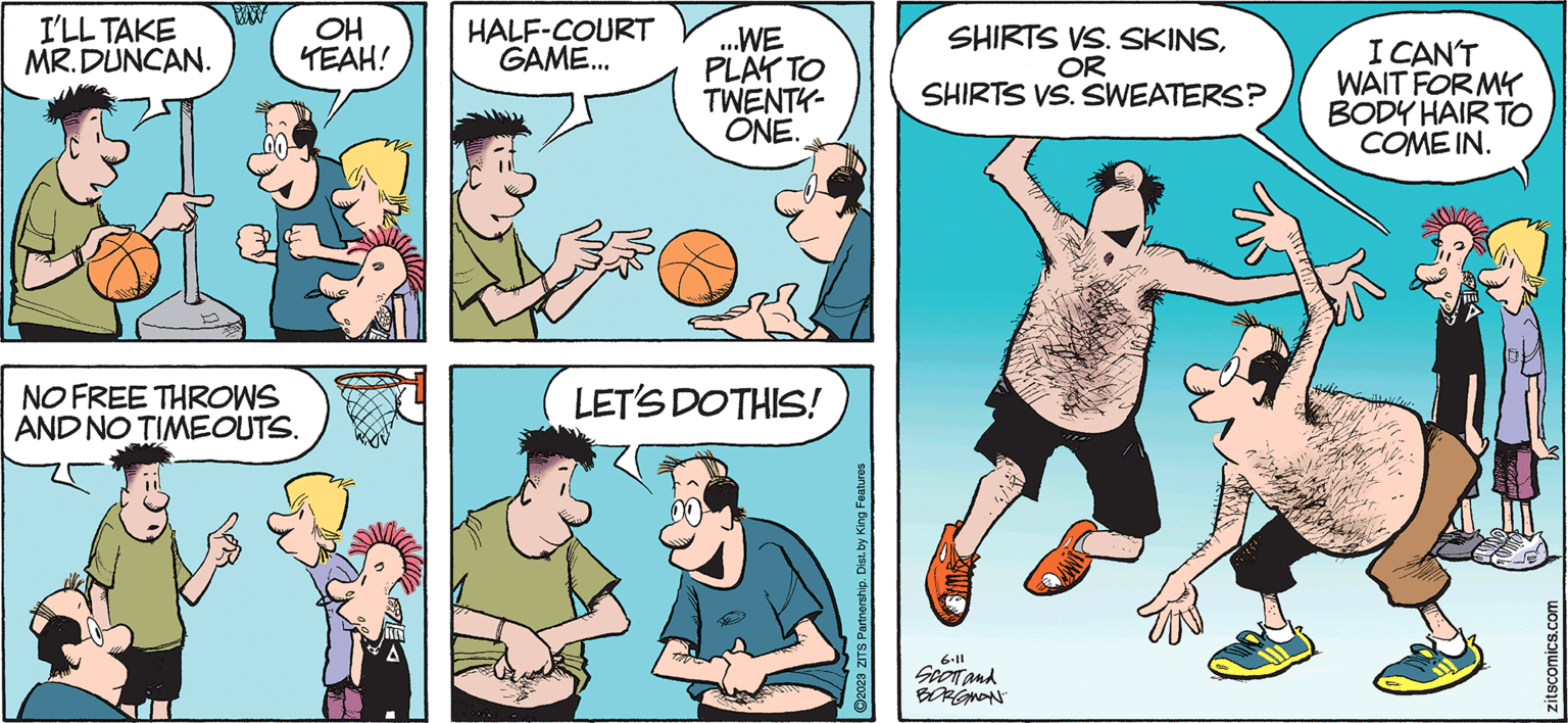 Line OCR: I'LL TAKE MR.DUNCAN. ww NO FREE THROWS AND NO TIMEOUTS. OH TEAH! HALF-COURT GAME... ...WE PLAY TO TWENTY- ONE. LET'S DO THIS! ?2023 ZITS Partnership. Dist. by King Features SHIRTS VS. SKINSOR SHIRTS VS. SWEATERS? 6.11 SCOTT and BORGMAN I CAN'T WAIT FOR MY BODY HAIR TO COME IN. zitscomics.com I'LL TAKE MR.DUNCAN . ww NO FREE THROWS AND NO TIMEOUTS . OH TEAH ! HALF - COURT GAME ... ... WE PLAY TO TWENTY ONE . LET'S DO THIS ! ?2023 ZITS Partnership . Dist . by King Features SHIRTS VS. SKINSOR SHIRTS VS. SWEATERS ? 6.11 SCOTT and BORGMAN I CAN'T WAIT FOR MY BODY HAIR TO COME IN . zitscomics.com