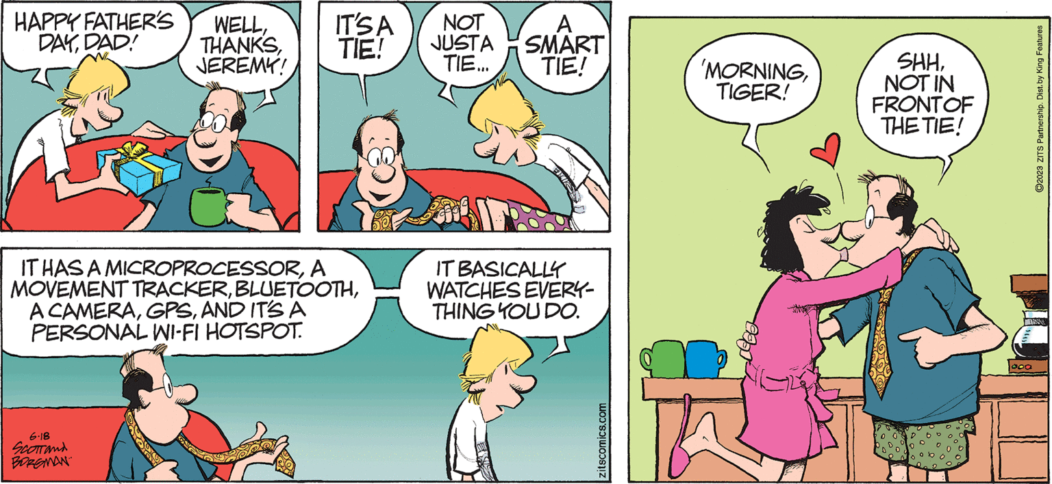 Conversation OCR: HAPPY FATHER'S DAYDAD! WELLJEREMY! 6.18 SCOTTand BORGMAN IT'S A TIE! IT HAS A MICROPROCESSORA MOVEMENT TRACKERAND IT'S A PERSONAL WI-FI HOTSPOT. NOT A JUSTA SMART TIE... TIE! IT BASICALLY WATCHES EVERY- THING YOU DO. zitscomics.com 'MORNINGTIGER! SHHNOT IN FRONT OF THE TIE! 000 ?2023 ZITS Partnership. Dist. by King Features N HAPPY FATHER'S DAYDAD ! WELLJEREMY ! 6.18 SCOTTand BORGMAN IT'S A TIE ! IT HAS A MICROPROCESSORA MOVEMENT TRACKERA CAMERAAND IT'S A PERSONAL WI - FI HOTSPOT . NOT A JUSTA SMART TIE ... TIE ! IT BASICALLY WATCHES EVERY THING YOU DO . zitscomics.com ' MORNINGTIGER ! SHHNOT IN FRONT OF THE TIE ! 000 ?2023 ZITS Partnership . Dist . by King Features N