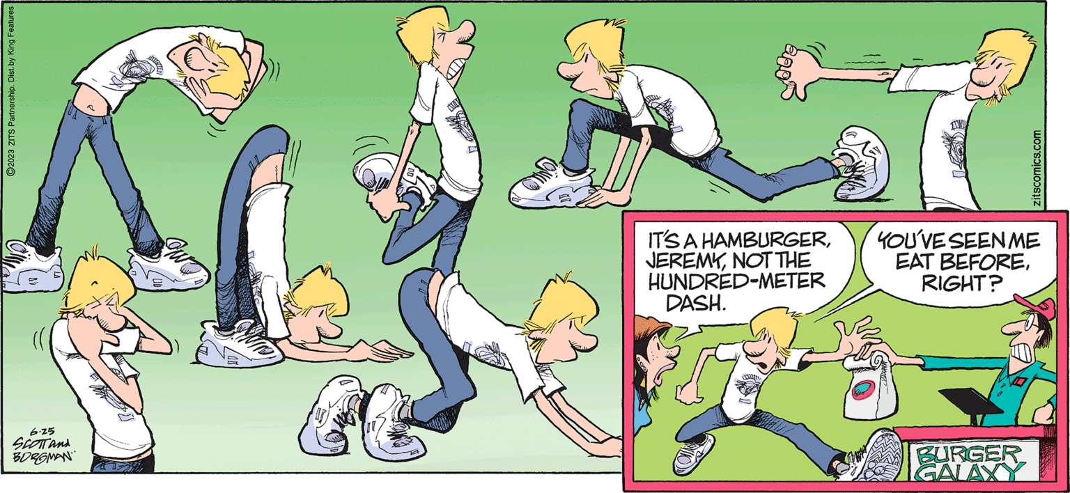 Parallel OCR: ?2023 ZITS Partnership. Dist. by King Features 6.25 SCOTT AND BORGMAN ??? E IT'S A HAMBURGERNOT THE HUNDRED-METER DASH. FOOD zitscomics.com YOU'VE SEEN ME EAT BEFORERIGHT? BURGER GALAXY ?2023 ZITS Partnership . Dist . by King Features 6.25 SCOTT AND BORGMAN ??? E IT'S A HAMBURGERNOT THE HUNDRED - METER DASH . FOOD zitscomics.com YOU'VE SEEN ME EAT BEFORERIGHT ? BURGER GALAXY