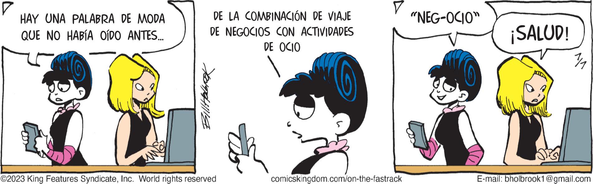 Drawing OCR: ? HAY UNA PALABRA DE MODA QUE NO HABÍA OÍDO ANTES... DE LA COMBINACIÓN DE VIAJE DE NEGOCIOS CON ACTIVIDADES DE OCIO Bill Hobrok ©2023 King Features SyndicateInc. World rights reserved ? comicskingdom.com/on-the-fastrack "NEG-OCIO" ¡SALUD! E-mail: bholbrook1@gmail.com ? HAY UNA PALABRA DE MODA QUE NO HABÍA OÍDO ANTES ... DE LA COMBINACIÓN DE VIAJE DE NEGOCIOS CON ACTIVIDADES DE OCIO Bill Hobrok © 2023 King Features SyndicateInc. World rights reserved ? comicskingdom.com/on-the-fastrack " NEG - OCIO " ¡ SALUD ! E - mail : bholbrook1@gmail.com