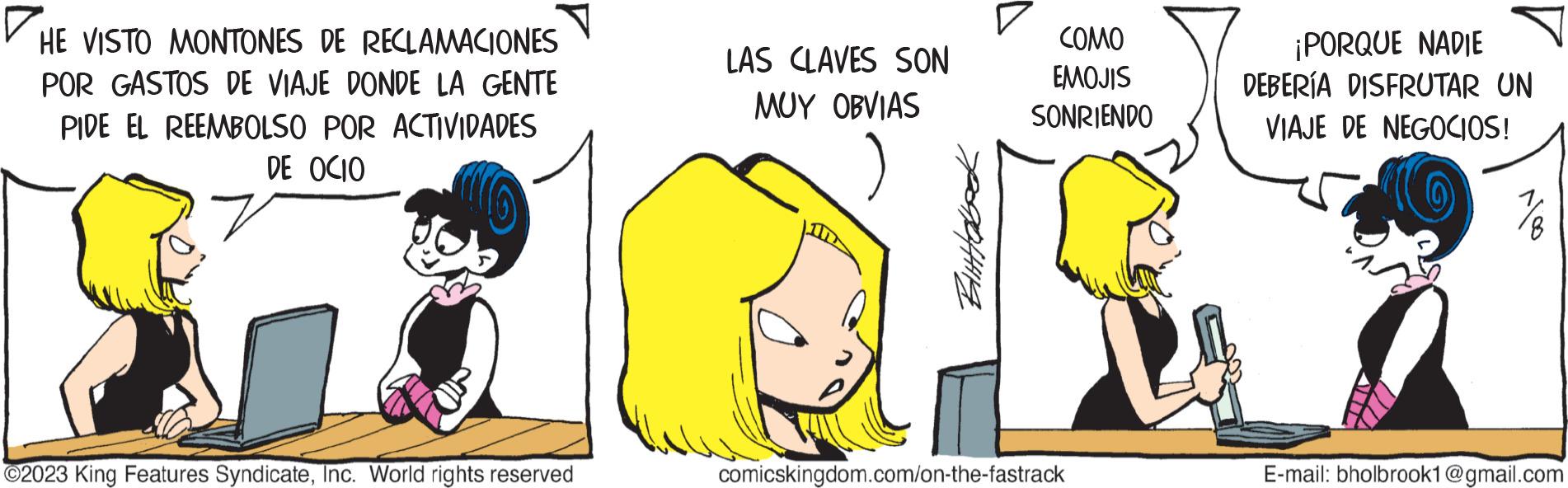 Sharing OCR: HE VISTO MONTONES DE RECLAMACIONES POR GASTOS DE VIAJE DONDE LA GENTE PIDE EL REEMBOLSO POR ACTIVIDADES DE OCIO ?2023 King Features SyndicateInc. World rights reserved LAS CLAVES SON MUY OBVIAS Bittabook COMO EMOJIS SONRIENDO comicskingdom.com/on-the-fastrack ¡PORQUE NADIE DEBERÍA DISFRUTAR UN VIAJE DE NEGOCIOS! E-mail: bholbrook1@gmail.com HE VISTO MONTONES DE RECLAMACIONES POR GASTOS DE VIAJE DONDE LA GENTE PIDE EL REEMBOLSO POR ACTIVIDADES DE OCIO ?2023 King Features SyndicateInc. World rights reserved LAS CLAVES SON MUY OBVIAS Bittabook COMO EMOJIS SONRIENDO comicskingdom.com/on-the-fastrack ¡ PORQUE NADIE DEBERÍA DISFRUTAR UN VIAJE DE NEGOCIOS ! E - mail : bholbrook1@gmail.com