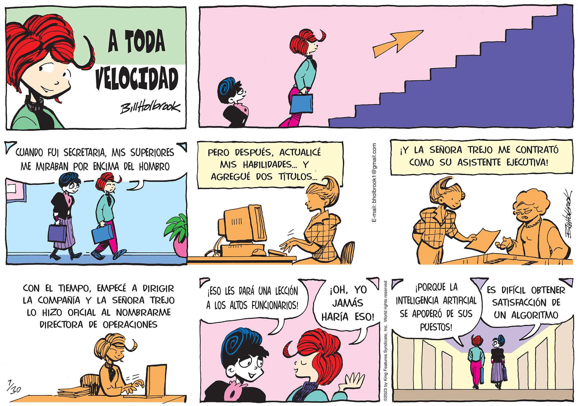 Sharing OCR: A TODA VELOCIDAD BillHolbrook ?CUANDO FUI SECRETARIAMIS SUPERIORES ME MIRABAN POR ENCIMA DEL HOMBRO = CON EL TIEMPOEMPECÉ A DIRIGIR LA COMPAÑÍA Y LA SEÑORA TREJO LO HIZO OFICIAL AL NOMBRARME DIRECTORA DE OPERACIONES 1/30 PERO DESPUÉSACTUALICÉ MIS HABILIDADES... Y AGREGUÉ DOS TÍTULOS... ¡ESO LES DARÁ UNA LECCIÓN A LOS ALTOS FUNCIONARIOS! E-mail: bholbrook1@gmail.com ¡OHYO JAMÁS HARÍA ESO! ?2023 by King Features SyndicateInc. World rights reserved ¡Y LA SEÑORA TREJO ME CONTRATÓ COMO SU ASISTENTE EJECUTIVA! ¡PORQUE LA INTELIGENCIA ARTIFICIAL SE APODERÓ DE SUS PUESTOS! ES DIFÍCIL OBTENER SATISFACCIÓN DE UN ALGORITMO A TODA VELOCIDAD BillHolbrook ?CUANDO FUI SECRETARIAMIS SUPERIORES ME MIRABAN POR ENCIMA DEL HOMBRO = CON EL TIEMPOEMPECÉ A DIRIGIR LA COMPAÑÍA Y LA SEÑORA TREJO LO HIZO OFICIAL AL NOMBRARME DIRECTORA DE OPERACIONES 1/30 PERO DESPUÉSACTUALICÉ MIS HABILIDADES ... Y AGREGUÉ DOS TÍTULOS ... ¡ ESO LES DARÁ UNA LECCIÓN A LOS ALTOS FUNCIONARIOS ! E - mail : bholbrook1@gmail.com ¡ OHYO JAMÁS HARÍA ESO ! ?2023 by King Features SyndicateInc. World rights reserved ¡ Y LA SEÑORA TREJO ME CONTRATÓ COMO SU ASISTENTE EJECUTIVA ! ¡ PORQUE LA INTELIGENCIA ARTIFICIAL SE APODERÓ DE SUS PUESTOS ! ES DIFÍCIL OBTENER SATISFACCIÓN DE UN ALGORITMO