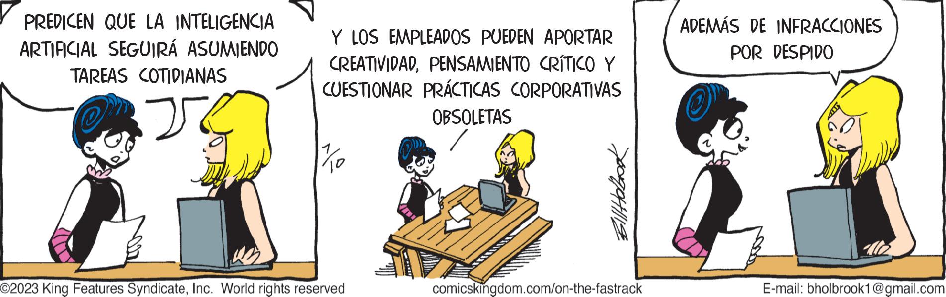 Parallel OCR: PREDICEN QUE LA INTELIGENCIA ARTIFICIAL SEGUIRÁ ASUMIENDO TAREAS COTIDIANAS J Y LOS EMPLEADOS PUEDEN APORTAR CREATIVIDADPENSAMIENTO CRÍTICO Y CUESTIONAR PRÁCTICAS CORPORATIVAS OBSOLETAS 17/10 ©2023 King Features SyndicateInc. World rights reserved n comicskingdom.com/on-the-fastrack ADEMÁS DE INFRACCIONES POR DESPIDO E-mail: bholbrook1@gmail.com PREDICEN QUE LA INTELIGENCIA ARTIFICIAL SEGUIRÁ ASUMIENDO TAREAS COTIDIANAS J Y LOS EMPLEADOS PUEDEN APORTAR CREATIVIDADPENSAMIENTO CRÍTICO Y CUESTIONAR PRÁCTICAS CORPORATIVAS OBSOLETAS 17/10 © 2023 King Features SyndicateInc. World rights reserved n comicskingdom.com/on-the-fastrack ADEMÁS DE INFRACCIONES POR DESPIDO E - mail : bholbrook1@gmail.com