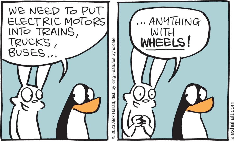 Font OCR: WE NEED TO PUT ELECTRIC MOTORS INTO TRAINSBUSES... © 2023 Alex Hallattdist. by King Features Syndicate ANYTHING WITH WHEELS! alexhallatt.com WE NEED TO PUT ELECTRIC MOTORS INTO TRAINSBUSES ... © 2023 Alex Hallattdist . by King Features Syndicate ANYTHING WITH WHEELS ! alexhallatt.com
