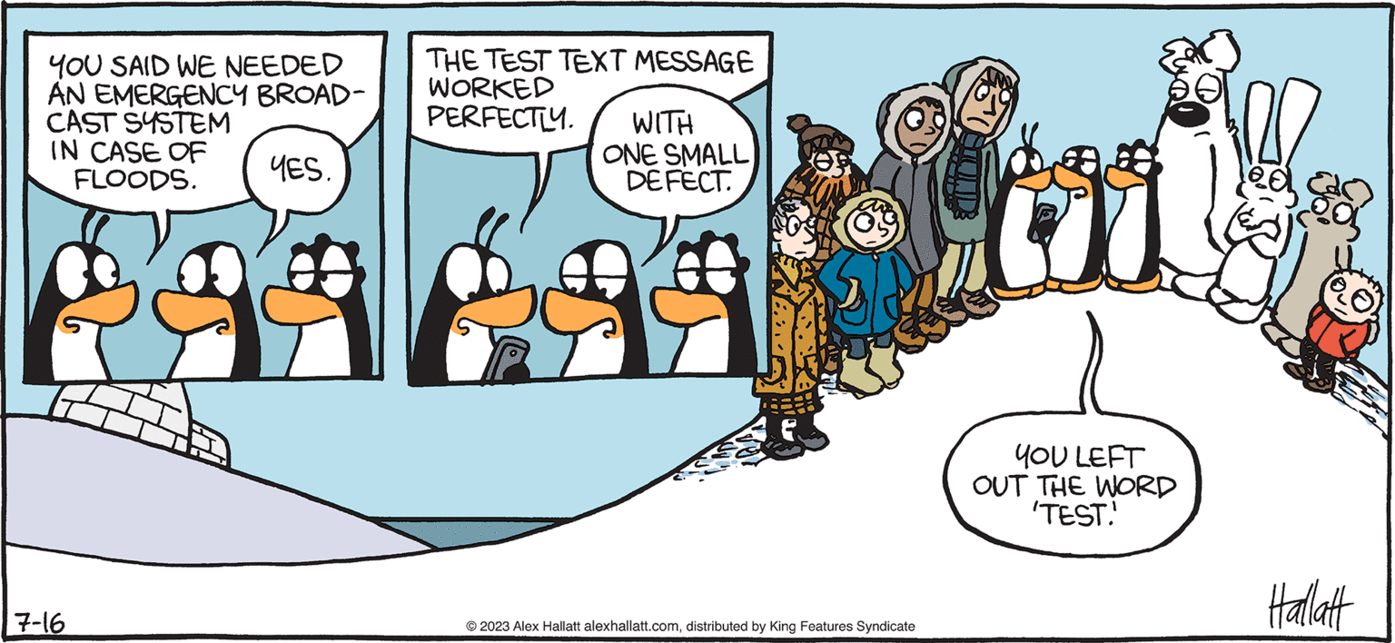 Illustration OCR: ARCTIC CRCLE ! ALEX HALLATT YOU SAID WE NEEDED AN EMERGENCY BROAD- CAST SYSTEM IN CASE OF FLOODS. YES. 7-16 THE TEST TEXT MESSAGE WORKED PERFECTLY. WITH ONE SMALL DEFECT. © 2023 Alex Hallatt alexhallatt.comdistributed by King Features Syndicate YOU LEFT OUT THE WORD 'TEST.' Hallatt ARCTIC CRCLE ! ALEX HALLATT YOU SAID WE NEEDED AN EMERGENCY BROAD CAST SYSTEM IN CASE OF FLOODS . YES . 7-16 THE TEST TEXT MESSAGE WORKED PERFECTLY . WITH ONE SMALL DEFECT . © 2023 Alex Hallatt alexhallatt.comdistributed by King Features Syndicate YOU LEFT OUT THE WORD ' TEST . ' Hallatt