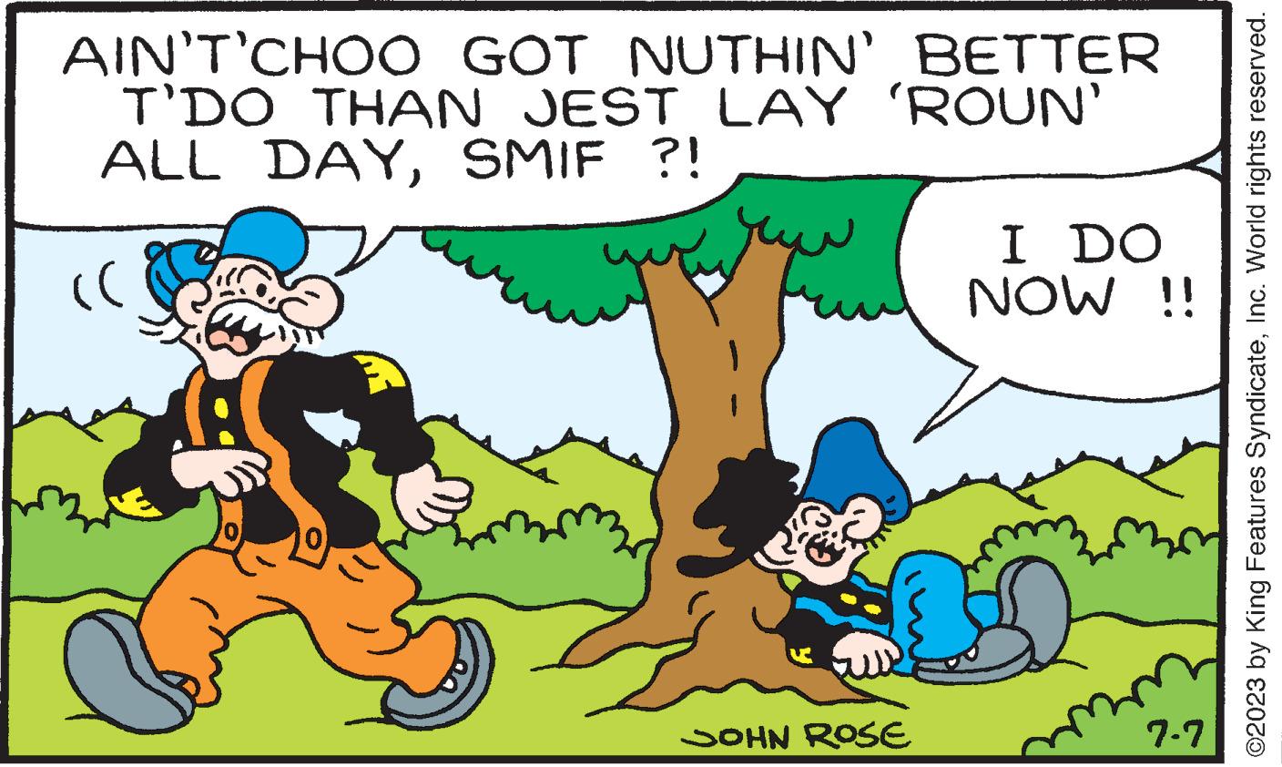 Happy OCR: AIN'T'CHOO GOT NUTHIN' BETTER T'DO THAN JEST LAY 'ROUN' ALL DAYSMIF ?! (( JOHN ROSE I DO NOW !! 7-7 ?2023 by King Features SyndicateInc. World rights reserved. AIN'T'CHOO GOT NUTHIN ' BETTER T'DO THAN JEST LAY ' ROUN ' ALL DAYSMIF ? ! ( ( JOHN ROSE I DO NOW !! 7-7 ?2023 by King Features SyndicateInc. World rights reserved .