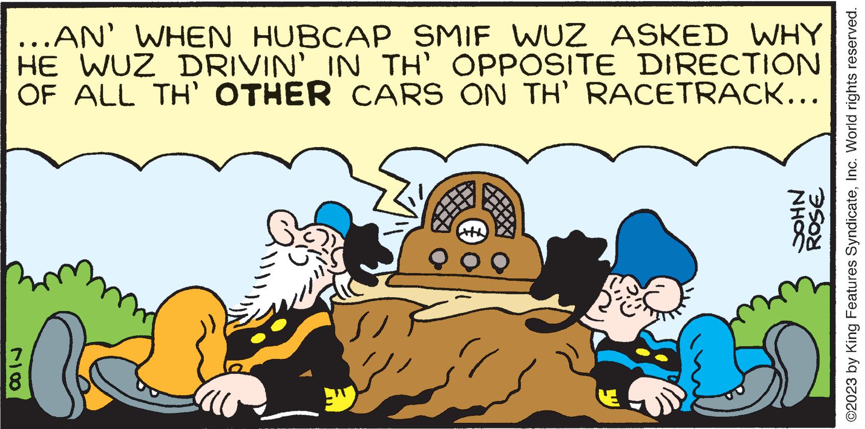 People OCR: ...AN' WHEN HUBCAP SMIF WUZ ASKED WHY HE WUZ DRIVIN' IN TH' OPPOSITE DIRECTION OF ALL TH' OTHER CARS ON TH' RACETRACK... 78 fo NHOC ROSE ?2023 by King Features SyndicateInc. World rights reserved. ... AN ' WHEN HUBCAP SMIF WUZ ASKED WHY HE WUZ DRIVIN ' IN TH ' OPPOSITE DIRECTION OF ALL TH ' OTHER CARS ON TH ' RACETRACK ... 78 fo NHOC ROSE ?2023 by King Features SyndicateInc. World rights reserved .