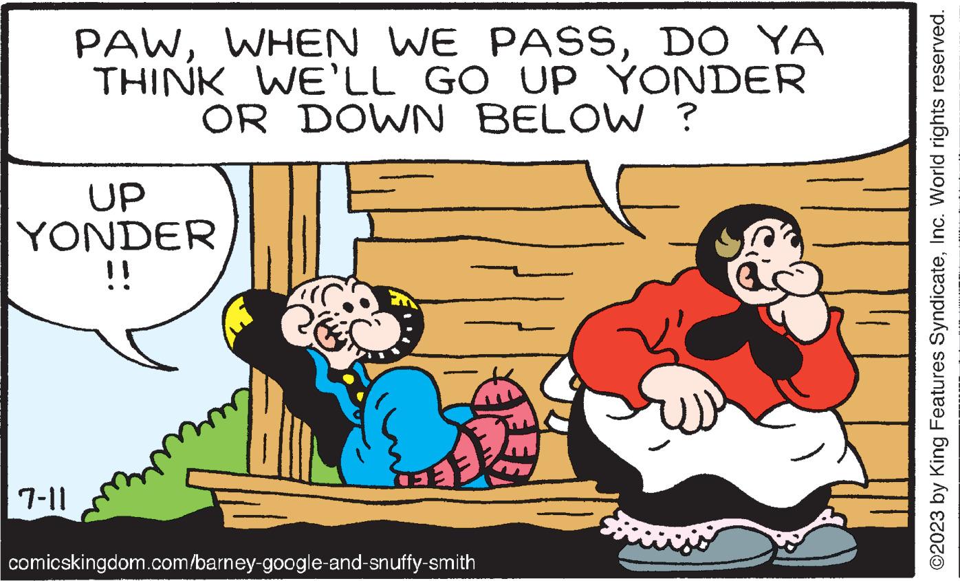 Rectangle OCR: PAWDO YA THINK WE'LL GO UP YONDER OR DOWN BELOW ? J UP YONDER !! 7-11 comicskingdom.com/barney-google-and-snuffy-smith ?2023 by King Features SyndicateInc. World rights reserved. PAWWHEN WE PASSDO YA THINK WE'LL GO UP YONDER OR DOWN BELOW ? J UP YONDER !! 7-11 comicskingdom.com/barney-google-and-snuffy-smith ?2023 by King Features SyndicateInc. World rights reserved .