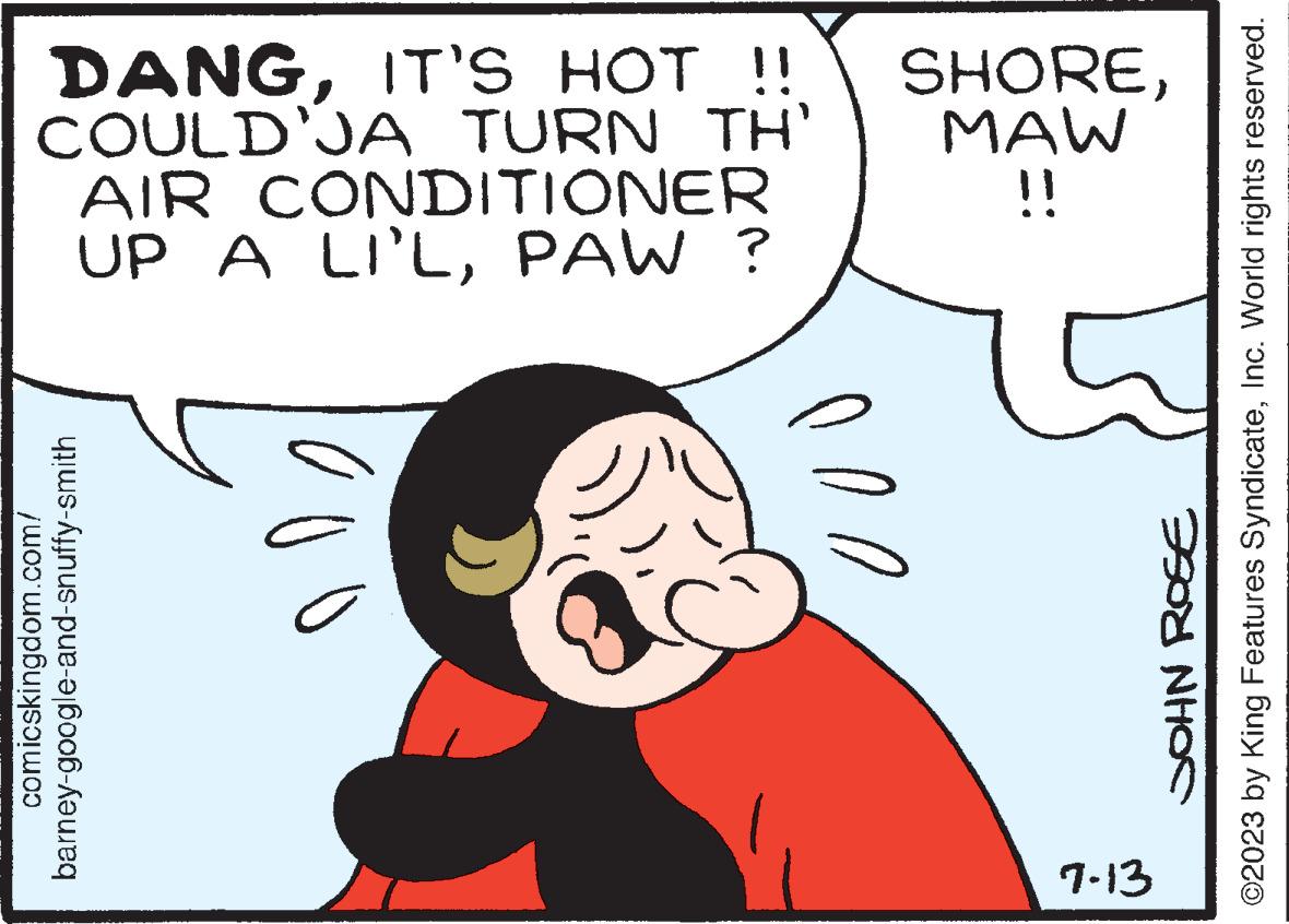 Organ OCR: DANGCOULD'JA TURN TH' MAW AIR CONDITIONER UP A LI'LPAW ? barney-google-and-snuffy-smith comicskingdom.com/ 0 11 ?2023 by King Features SyndicateInc. World rights reserved. JOHN ROSE B 7-13 DANGIT'S HOT !! SHORECOULD'JA TURN TH ' MAW AIR CONDITIONER UP A LI'LPAW ? barney - google - and - snuffy - smith comicskingdom.com/ 0 11 ?2023 by King Features SyndicateInc. World rights reserved . JOHN ROSE B 7-13